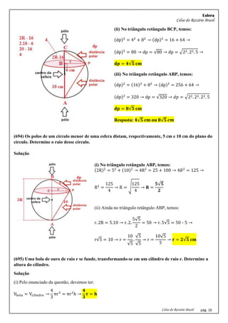 Esfera
Celso do Rozário Brasil
Celso do Rozário Brasil pág. 16
(ii) No triângulo retângulo BCP, temos:
(dp)2
= 42
+ 82
→ (dp)2
= 16 + 64 →
(dp)2
= 80 → dp = √80 → dp = √22. 22. 5 →
𝐝𝐩 = 𝟒√𝟓 𝐜𝐦
(iii) No triângulo retângulo ABP, temos:
(dp)2
= (16)2
+ 82
→ (dp)2
= 256 + 64 →
(dp)2
= 320 → dp = √320 → 𝑑𝑝 = √22. 22. 22. 5
𝐝𝐩 = 𝟖√𝟓 𝐜𝐦
Resposta: 𝟒√𝟓 𝐜𝐦 𝐨𝐮 𝟖√𝟓 𝒄𝒎
(694) Os polos de um círculo menor de uma esfera distam, respectivamente, 5 cm e 10 cm do plano do
círculo. Determine o raio desse círculo.
Solução
(i) No triângulo retângulo ABP, temos:
(2R)2
= 52
+ (10)2
→ 4R2
= 25 + 100 → 4𝑅2
= 125 →
R2
=
125
4
→ R = √
125
4
→ 𝐑 =
𝟓√𝟓
𝟐
(ii) Ainda no triângulo retângulo ABP, temos:
r. 2R = 5.10 → r. 2.
5√5
2
= 50 → r. 5√5 = 50 ∶ 5 →
r√5 = 10 → r =
10
√5
.
√5
√5
→ r =
10√5
5
→ 𝐫 = 𝟐√𝟓 𝐜𝐦
(695) Uma bola de ouro de raio r se funde, transformando-se em um cilindro de raio r. Determine a
altura do cilindro.
Solução
(i) Pelo enunciado da questão, devemos ter:
Vbola = Vcilindro →
4
3
πr3
= πr2
h →
𝟒
𝟑
𝐫 = 𝐡
 