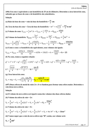Esfera
Celso do Rozário Brasil
Celso do Rozário Brasil pág. 17
(696) Um cone é equivalente a um hemisfério de 25 cm de diâmetro. Determine a área lateral do cone,
sabendo que as bases do cone e do hemisfério são coincidentes.
Solução
(a) Raio da base do cone = raio da base do hemisfério =
𝟐𝟓
𝟐
𝐜𝐦
(b) Área da base do cone = Área da base do hemisfério = πr2
→ π (
25
2
)
2
→
𝟔𝟐𝟓
𝟒
𝛑 𝐜𝐦²
(c) Volume do cone: Vcone =
1
3
πr2
. h → Vcone =
1
3
.
625π
4
. h → 𝐕𝐜𝐨𝐧𝐞 =
𝟔𝟐𝟓𝛑.𝐡
𝟏𝟐
(d) Volume do hemisfério: Vhemi =
4
3
πr3
2
→ Vhemi =
4πr3
6
→ Vhemi =
2
3
πr3
→
Vhemi =
2
3
π (
25
2
)
3
→ Vhemi =
2
3
π. (
15625
8
) → Vhemi =
1
3
.
15625π
4
→ 𝐕𝐡𝐞𝐦𝐢 =
𝟏𝟓𝟔𝟐𝟓𝛑
𝟏𝟐
(e) Como o cone e o hemisfério são equivalentes, seus volumes são iguais:
Vcone = Vhemi →
625π. h
12
=
15625π
12
→ 625h = 15625 → h =
15625
625
→ 𝐡 = 𝟐𝟓
(f) No cone, temos a seguinte relação:
g2
= r2
+ h2
→ g2
= (
25
2
)
2
+ (25)2
→ g2
=
625
4
+ 625 → g2
=
625 + 2500
4
→ g2
=
3125
4
→
g = √
3125
4
→ g =
√52. 52. 5
2
→ 𝐠 =
𝟐𝟓√𝟓
𝟐
(g) Área lateral do cone:
SL = πrg → SL = π (
25
2
) (
𝟐𝟓√𝟓
𝟐
) → 𝐒𝐋 =
𝟔𝟐𝟓√𝟓
𝟒
𝛑 𝐜𝐦²
(697) Duas esferas de metal de raios 2r e 3r se fundem para formar uma esfera maior. Determine o
raio dessa nova esfera.
Solução
(a) O volume da nova esfera será igual à soma dos volumes das duas esferas dadas:
(b) Volume da esfera de raio = 2r:
V1 =
4
3
πr3
→ V1 =
4
3
π(2r)3
→ V1 =
4
3
π. 8r³ → 𝐕𝟏 =
𝟑𝟐𝛑𝐫𝟑
𝟑
(c) Volume da esfera de raio = 3r:
V2 =
4
3
πr3
→ V2 =
4
3
π(3r)3
→ V2 =
4
3
π. 27r3
→ V2 = 4π. 9r³ → 𝐕𝟐 = 𝟑𝟔𝛑𝐫³
(d) Vamos supor que o raio da nova esfera seja “R”, assim, seu volume será:
𝐕𝟑 =
𝟒
𝟑
𝛑𝐑𝟑
 