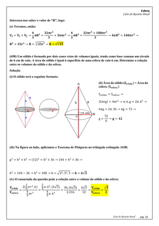 Esfera
Celso do Rozário Brasil
Celso do Rozário Brasil pág. 18
Interessa-nos saber o valor de “R”, logo:
(e) Teremos, então:
𝐕𝟑 = 𝐕𝟏 + 𝐕𝟐 →
𝟒
𝟑
𝛑𝐑𝟑
=
𝟑𝟐𝛑𝐫𝟑
𝟑
+ 𝟑𝟔𝛑𝐫𝟑
→
𝟒
𝟑
𝛑𝐑𝟑
=
𝟑𝟐𝛑𝐫𝟑
+ 𝟏𝟎𝟖𝝅𝒓𝟑
𝟑
→ 𝟒𝝅𝑹𝟑
= 𝟏𝟒𝟎𝝅𝒓𝟑
→
𝐑𝟑
= 𝟑𝟓𝐫𝟑
→ 𝐑 = √𝟑𝟓𝐫³
𝟑
→ 𝐑 = 𝐫√𝟑𝟓
𝟑
(698) Um sólido é formado por dois cones retos de volumes iguais, tendo como base comum um círculo
de 6 cm de raio. A área do sólido é igual à superfície de uma esfera de raio 6 cm. Determine a relação
entre os volumes do sólido e da esfera.
Solução
(i) O sólido terá o seguinte formato:
(ii) Área do sólido (𝐒𝐬ó𝐥𝐢𝐝𝐨) = Área da
esfera (𝐒𝐞𝐬𝐟𝐞𝐫𝐚):
Ssólido = Sesfera →
2(πrg) = 4πr2
→ π. 6. g = 2π. 62
→
6πg = 2π. 36 → 6g = 72 →
g =
72
6
→ 𝐠 = 𝟏𝟐
(iii) Na figura ao lado, aplicamos o Teorema de Pitágoras no triângulo retângulo AOB:
g2
= h2
+ 62
→ (12)2
= h2
+ 36 → 144 = h2
+ 36 →
h2
= 144 − 36 → h2
= 108 → h = √22. 32. 3 → 𝐡 = 𝟔√𝟑
(iv) O enunciado da questão pede a relação entre o volume do sólido e da esfera:
𝐕𝐬ó𝐥𝐢𝐝𝐨
𝐕𝐞𝐬𝐟𝐞𝐫𝐚
=
2(
1
3
𝜋𝑟2
. ℎ)
4
3
𝜋𝑟³
=
2
3
𝜋. 62
. (6√3)
4
3
𝜋. 6³
=
36. (6√3)
2.216
=
6√3
12
→
𝐕𝐬ó𝐥𝐢𝐝𝐨
𝐕𝐞𝐬𝐟𝐞𝐫𝐚
=
√𝟑
𝟐
 