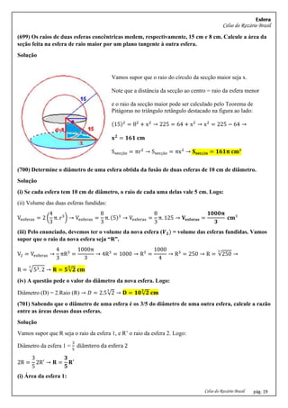 Esfera
Celso do Rozário Brasil
Celso do Rozário Brasil pág. 19
(699) Os raios de duas esferas concêntricas medem, respectivamente, 15 cm e 8 cm. Calcule a área da
seção feita na esfera de raio maior por um plano tangente à outra esfera.
Solução
Vamos supor que o raio do círculo da secção maior seja x.
Note que a distância da secção ao centro = raio da esfera menor
e o raio da secção maior pode ser calculado pelo Teorema de
Pitágoras no triângulo retângulo destacado na figura ao lado:
(15)2
= 82
+ x2
→ 225 = 64 + x2
→ x2
= 225 − 64 →
𝐱𝟐
= 𝟏𝟔𝟏 𝐜𝐦
Ssecção = πr2
→ Ssecção = πx2
→ 𝐒𝐬𝐞𝐜çã𝐨 = 𝟏𝟔𝟏𝛑 𝐜𝐦²
(700) Determine o diâmetro de uma esfera obtida da fusão de duas esferas de 10 cm de diâmetro.
Solução
(i) Se cada esfera tem 10 cm de diâmetro, o raio de cada uma delas vale 5 cm. Logo:
(ii) Volume das duas esferas fundidas:
Vesferas = 2 (
4
3
π. r3
) → Vesferas =
8
3
π. (5)3
→ Vesferas =
8
3
π. 125 → 𝐕𝐞𝐬𝐟𝐞𝐫𝐚𝐬 =
𝟏𝟎𝟎𝟎𝛑
𝟑
𝐜𝐦³
(iii) Pelo enunciado, devemos ter o volume da nova esfera (𝑽𝟐) = volume das esferas fundidas. Vamos
supor que o raio da nova esfera seja “R”.
V2 = Vesferas →
4
3
πR3
=
1000π
3
→ 4R3
= 1000 → R3
=
1000
4
→ R3
= 250 → R = √250
3
→
R = √53. 2
3
→ 𝐑 = 𝟓√𝟐
𝟑
𝐜𝐦
(iv) A questão pede o valor do diâmetro da nova esfera. Logo:
Diâmetro (D) = 2.Raio (R) → 𝐷 = 2.5√2
3
→ 𝐃 = 𝟏𝟎√𝟐
𝟑
𝐜𝐦
(701) Sabendo que o diâmetro de uma esfera é os 3/5 do diâmetro de uma outra esfera, calcule a razão
entre as áreas dessas duas esferas.
Solução
Vamos supor que R seja o raio da esfera 1, e R’ o raio da esfera 2. Logo:
Diâmetro da esfera 1 =
3
5
diâmtero da esfera 2
2R =
3
5
2R′
→ 𝐑 =
𝟑
𝟓
𝐑′
(i) Área da esfera 1:
 