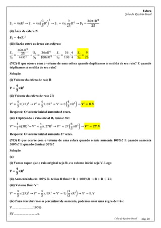 Esfera
Celso do Rozário Brasil
Celso do Rozário Brasil pág. 20
S1 = 4πR2
→ S1 = 4π (
3
5
R′
)
2
→ S1 = 4π.
9
25
R′2
→ 𝐒𝟏 =
𝟑𝟔𝛑. 𝐑′𝟐
𝟐𝟓
(ii) Área de esfera 2:
𝐒𝟐 = 𝟒𝛑𝐑′𝟐
(iii) Razão entre as áreas das esferas:
S1
S2
=
36π. R′2
25
4πR′2
→
S1
S2
=
36𝜋𝑅′²
100𝜋𝑅′²
→
S1
S2
=
36
100
:
4
4
→
S1
S2
=
9
25
(702) O que ocorre com o volume de uma esfera quando duplicamos a medida de seu raio? E quando
triplicamos a medida do seu raio?
Solução
(i) Volume da esfera de raio R
𝐕 =
𝟒
𝟑
𝛑𝐑𝟑
(ii) Volume da esfera de raio 2R
V′
=
4
3
π(2R)3
→ V′
=
4
3
π. 8R3
→ V′
= 8 (
4
3
πR3
) → 𝐕′
= 𝟖. 𝐕
Resposta: O volume inicial aumenta 8 vezes.
(iii) Triplicando o raio inicial R, temos: 3R:
V′′
=
4
3
π(3R)³→ V'' =
4
3
π. 27R3
→ V′′
= 27 (
4
3
πR3
) → 𝐕′′
= 𝟐𝟕. 𝐕
Resposta: O volume inicial aumenta 27 vezes.
(703) O que ocorre com o volume de uma esfera quando o raio aumenta 100%? E quando aumenta
300%? E quando diminui 50%?
Solução
(a)
(i) Vamos supor que o raio original seja R, e o volume inicial seja V. Logo:
𝐕 =
𝟒
𝟑
𝛑𝐑𝟑
(ii) Aumentando em 100% R, temos R final = 𝐑 + 𝟏𝟎𝟎%𝐑 → 𝐑 + 𝐑 → 𝟐𝐑
(iii) Volume final V’:
V′
=
4
3
π(2R)3
→ V′
=
4
3
π. 8R3
→ V′
= 8. (
4
3
πR3
) → V′
= 8. V
(iv) Para descobrirmos o percentual de aumento, podemos usar uma regra de três:
V … … … … … … … 100%
8V … … … … … … … . . x.
 