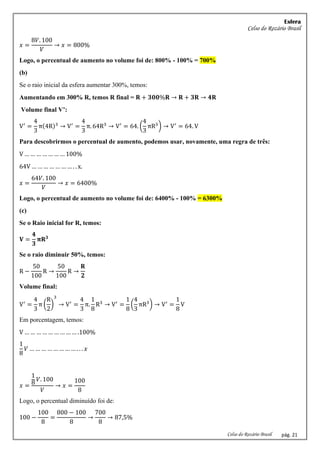 Esfera
Celso do Rozário Brasil
Celso do Rozário Brasil pág. 21
𝑥 =
8𝑉. 100
𝑉
→ 𝑥 = 800%
Logo, o percentual de aumento no volume foi de: 800% - 100% = 700%
(b)
Se o raio inicial da esfera aumentar 300%, temos:
Aumentando em 300% R, temos R final = 𝐑 + 𝟑𝟎𝟎%𝐑 → 𝐑 + 𝟑𝐑 → 𝟒𝐑
Volume final V’:
V′
=
4
3
π(4R)3
→ V′
=
4
3
π. 64R3
→ V′
= 64. (
4
3
πR3
) → V′
= 64. V
Para descobrirmos o percentual de aumento, podemos usar, novamente, uma regra de três:
V … … … … … … … 100%
64V … … … … … … … . . x.
𝑥 =
64𝑉. 100
𝑉
→ 𝑥 = 6400%
Logo, o percentual de aumento no volume foi de: 6400% - 100% = 6300%
(c)
Se o Raio inicial for R, temos:
𝐕 =
𝟒
𝟑
𝛑𝐑𝟑
Se o raio diminuir 50%, temos:
R −
50
100
R →
50
100
R →
𝐑
𝟐
Volume final:
V′
=
4
3
π (
R
2
)
3
→ V′
=
4
3
π.
1
8
R3
→ V′
=
1
8
(
4
3
πR3
) → V′
=
1
8
V
Em porcentagem, temos:
V … … … … … … … … … .100%
1
8
𝑉 … … … … … … … … . . . 𝑥
𝑥 =
1
8
𝑉. 100
𝑉
→ 𝑥 =
100
8
Logo, o percentual diminuído foi de:
100 −
100
8
=
800 − 100
8
→
700
8
→ 87,5%
 