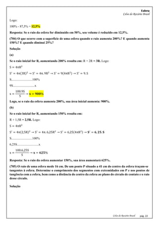 Esfera
Celso do Rozário Brasil
Celso do Rozário Brasil pág. 22
Logo:
100% - 87,5% = 12,5%
Resposta: Se o raio da esfera for diminuído em 50%, seu volume é reduzido em 12,5%.
(704) O que ocorre com a superfície de uma esfera quando o raio aumenta 200%? E quando aumenta
150%? E quando diminui 25%?
Solução
(a)
Se o raio inicial for R, aumentando 200% resulta em: R + 2R = 3R. Logo:
S = 4πR²
S′
= 4π(3R)2
→ S′
= 4π. 9R2
→ S′
= 9(4πR2) → S′
= 9. S
S..........................100%
9S...........................x
x =
100.9S
S
→ 𝐱 = 𝟗𝟎𝟎%
Logo, se o raio da esfera aumenta 200%, sua área inicial aumenta: 900%.
(b)
Se o raio inicial for R, aumentando 150% resulta em:
R + 1,5R = 2,5R. Logo:
S = 4πR²
S′
= 4π(2,5R)2
→ S′
= 4π. 6,25R2
→ S′
= 6,25(4πR2) → 𝐒′
= 𝟔, 𝟐𝟓. 𝐒
S..........................100%
6,25S...........................x
x =
100.6,25S
S
→ 𝐱 = 𝟔𝟐𝟓%
Resposta: Se o raio da esfera aumentar 150%, sua área aumentará 625%.
(705) O raio de uma esfera mede 16 cm. De um ponto P situado a 41 cm do centro da esfera traçam-se
tangentes à esfera. Determine o comprimento dos segmentos com extremidades em P e nos pontos de
tangência com a esfera, bem como a distância do centro da esfera ao plano do círculo de contato e o raio
desse círculo.
Solução
 