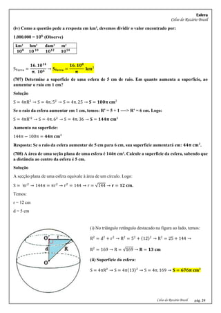 Esfera
Celso do Rozário Brasil
Celso do Rozário Brasil pág. 24
(iv) Como a questão pede a resposta em km², devemos dividir o valor encontrado por:
1.000.000 = 𝟏𝟎𝟔
(Observe)
km² hm² dam² m²
𝟏𝟎𝟖
𝟏𝟎 𝟏𝟎
𝟏𝟎𝟏𝟐
𝟏𝟎𝟏𝟒
STerra =
𝟏𝟔. 𝟏𝟎𝟏𝟒
𝛑. 𝟏𝟎𝟔
→ 𝐒𝐓𝐞𝐫𝐫𝐚 =
𝟏𝟔. 𝟏𝟎𝟖
𝛑
𝐤𝐦²
(707) Determine a superfície de uma esfera de 5 cm de raio. Em quanto aumenta a superfície, ao
aumentar o raio em 1 cm?
Solução
S = 4πR2
→ S = 4π. 52
→ S = 4π. 25 → 𝐒 = 𝟏𝟎𝟎𝛑 𝐜𝐦²
Se o raio da esfera aumentar em 1 cm, temos: R’ = 5 + 1 ----> R’ = 6 cm. Logo:
S = 4πR′2
→ S = 4π. 62
→ S = 4π. 36 → 𝐒 = 𝟏𝟒𝟒𝛑 𝐜𝐦²
Aumento na superfície:
144π − 100π = 𝟒𝟒𝛑 𝐜𝐦²
Resposta: Se o raio da esfera aumentar de 5 cm para 6 cm, sua superfície aumentará em: 𝟒𝟒𝛑 𝐜𝐦².
(708) A área de uma seção plana de uma esfera é 144𝛑 cm². Calcule a superfície da esfera, sabendo que
a distância ao centro da esfera é 5 cm.
Solução
A secção plana de uma esfera equivale à área de um círculo. Logo:
S = πr2
→ 144π = πr2
→ r2
= 144 → r = √144 → 𝐫 = 𝟏𝟐 𝐜𝐦.
Temos:
r = 12 cm
d = 5 cm
(i) No triângulo retângulo destacado na figura ao lado, temos:
R2
= d2
+ r2
→ R2
= 52
+ (12)2
→ R2
= 25 + 144 →
R2
= 169 → R = √169 → 𝐑 = 𝟏𝟑 𝐜𝐦
(ii) Superfície da esfera:
S = 4πR2
→ S = 4π(13)2
→ S = 4π. 169 → 𝐒 = 𝟔𝟕𝟔𝛑 𝐜𝐦²
 