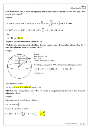 Esfera
Celso do Rozário Brasil
Celso do Rozário Brasil pág. 25
(709) Uma esfera tem 𝟐𝟓𝝅 cm² de superfície. Em quanto devemos aumentar o raio, para que a área
passe a ser 𝟔𝟒𝝅 cm²?
Solução
S = 25π → 4πR2
= 25π → 4R2
= 25 → R2
=
25
4
→ R = √
25
4
→ R =
5
2
→ 𝐑 = 𝟐, 𝟓 𝐜𝐦
S = 4πR2
→ 64π = 4πR2
→ 4R2
= 64 → R2
=
64
4
→ R2
= 16 → 𝐑 = 𝟒 𝐜𝐦
Logo:
4 cm – 2,5 cm = 1,5 cm
Resposta: Devemos aumentar o raio em 1,5 cm.
710. Determine a área de um círculo obtido da seção plana de uma esfera, sendo o raio da esfera R e 15
cm a distância desse plano ao centro da esfera.
Solução
Temos:
Raio da esfera = R
d = 15 cm
r = raio do círculo da seção
No triângulo retângulo O’AO, pelo Teorema de Pitágoras, temos:
r2
+ d2
= R2
→ r2
+ (15) = R2
→ r2
+ 225 = R2
→
𝑟2
= 𝑅2
− 225
Área da secção plana:
S = πr2
→ 𝐒 = 𝛑(𝐑𝟐
− 𝟐𝟐𝟓)𝐜𝐦𝟐
com R > 15.
(711) Determine a superfície de uma esfera em função do comprimento da circunferência c do círculo
máximo da esfera.
Solução
O comprimento da circunferência é dado por:
c = 2πr → r =
c
2π
Cálculo da superfície da esfera:
S = 4πr2
→ S = 4π (
c
2π
)
2
→ S = 4π.
c2
4π2
→ 𝐒 =
𝐜𝟐
𝛑
 