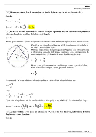 Esfera
Celso do Rozário Brasil
Celso do Rozário Brasil pág. 26
(712) Determine a superfície de uma esfera em função da área A do círculo máximo da esfera.
Solução
A = πr² → r² =
A
π
𝑆 = 4𝜋𝑟2
→ 𝑆 = 4𝜋. (
A
π
) → 𝐒 = 𝟒𝐀
(713) O círculo máximo de uma esfera tem um triângulo equilátero inscrito. Determine a superfície da
esfera em função da medida a do lado desse triângulo.
Solução
Vamos, primeiramente, relembrar algumas relações envolvendo o triângulo equilátero inscrito num círculo:
Considere um triângulo equilátero de lado l, inscrito numa circunferência
de raio r, como mostra a figura.
Onde a é o apótema do triângulo equilátero.O centro C da circunferência é
o ortocentro e baricentro do triângulo equilátero. Logo, o comprimento do
apótema equivale a 1/3 do valor da altura do triângulo. Ou seja,
a =
1
3
h → 𝐚 =
𝐡
𝟑
Dessa forma, podemos constatar, também, que o raio r equivale a 2/3 do
valor da altura do triângulo. Assim, podemos escrever:
𝐫 =
𝟐
𝟑
𝐡
Considerando “a” como o lado do triângulo equilátero, a altura desse triângulo é dada por:
h =
a√3
2
Logo:
r =
2
3
h → r =
2
3
.
a√3
2
→ 𝐫 =
𝐚√𝟑
𝟑
Como esse triângulo está inscrito na circunferência principal (círculo máximo), r é o raio da esfera. Logo:
S = 4πr2
→ S = 4π (
𝐚√𝟑
𝟑
)
𝟐
→ 𝐒 =
4π. a2
. 3
9
→ 𝐒 =
𝟒𝛑𝐚²
𝟑
(714) A área obtida da seção plana em uma esfera é A. Sendo r o raio da esfera, determine a distância
do plano ao centro da esfera.
Solução
 