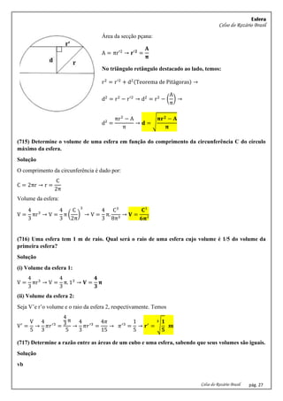 Esfera
Celso do Rozário Brasil
Celso do Rozário Brasil pág. 27
Área da secção pçana:
A = πr′2
→ 𝐫′𝟐
=
𝐀
𝛑
No triângulo retângulo destacado ao lado, temos:
r2
= r′2
+ d2(Teorema de Pitágoras) →
d2
= r2
− r′2
→ d2
= r2
− (
A
π
) →
d² =
πr2
− A
π
→ 𝐝 = √
𝛑𝐫𝟐 − 𝐀
𝛑
(715) Determine o volume de uma esfera em função do comprimento da circunferência C do círculo
máximo da esfera.
Solução
O comprimento da circunferência é dado por:
C = 2πr → r =
C
2π
Volume da esfera:
V =
4
3
πr3
→ V =
4
3
π (
C
2π
)
3
→ V =
4
3
π.
C3
8π3
→ 𝐕 =
𝐂³
𝟔𝛑²
(716) Uma esfera tem 1 m de raio. Qual será o raio de uma esfera cujo volume é 1/5 do volume da
primeira esfera?
Solução
(i) Volume da esfera 1:
V =
4
3
πr3
→ V =
4
3
π. 13
→ 𝐕 =
𝟒
𝟑
𝛑
(ii) Volume da esfera 2:
Seja V’e r’o volume e o raio da esfera 2, respectivamente. Temos
V′
=
V
5
→
4
3
𝜋𝑟′3
=
4
3
π
5
→
4
3
𝜋𝑟′3
=
4𝜋
15
→ 𝜋′3
=
1
5
→ 𝒓′
= √
𝟏
𝟓
𝟑
𝒎
(717) Determine a razão entre as áreas de um cubo e uma esfera, sabendo que seus volumes são iguais.
Solução
vb
 