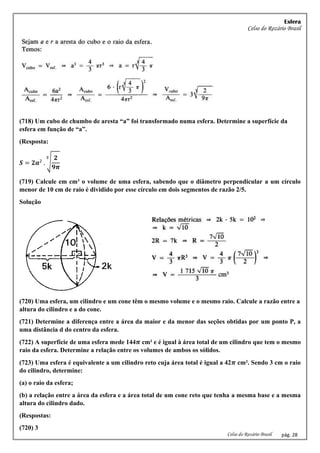Esfera
Celso do Rozário Brasil
Celso do Rozário Brasil pág. 28
(718) Um cubo de chumbo de aresta “a” foi transformado numa esfera. Determine a superfície da
esfera em função de “a”.
(Resposta:
𝑺 = 𝟐𝒂2
. √
𝟐
𝟗𝝅
𝟑
(719) Calcule em cm³ o volume de uma esfera, sabendo que o diâmetro perpendicular a um círculo
menor de 10 cm de raio é dividido por esse círculo em dois segmentos de razão 2/5.
Solução
(720) Uma esfera, um cilindro e um cone têm o mesmo volume e o mesmo raio. Calcule a razão entre a
altura do cilindro e a do cone.
(721) Determine a diferença entre a área da maior e da menor das seções obtidas por um ponto P, a
uma distância d do centro da esfera.
(722) A superfície de uma esfera mede 144𝝅 cm² e é igual à área total de um cilindro que tem o mesmo
raio da esfera. Determine a relação entre os volumes de ambos os sólidos.
(723) Uma esfera é equivalente a um cilindro reto cuja área total é igual a 42𝝅 cm². Sendo 3 cm o raio
do cilindro, determine:
(a) o raio da esfera;
(b) a relação entre a área da esfera e a área total de um cone reto que tenha a mesma base e a mesma
altura do cilindro dado.
(Respostas:
(720) 3
 