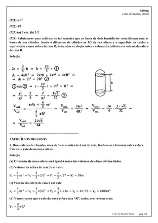 Esfera
Celso do Rozário Brasil
Celso do Rozário Brasil pág. 29
(721) 𝝅𝒅²
(722) 4/3
(723) (a) 3 cm; (b) 3/2
(724) Fabricou-se uma caldeira de tal maneira que as bases de dois hemisférios coincidissem com as
bases de um cilindro. Sendo o diâmetro do cilindro os 3/5 de sua altura e a superfície da caldeira
equivalente a uma esfera de raio R, determine a relação entre o volume da caldeira e o volume da esfera
de raio R.
Solução
-----------------------------------------------------------------
EXERCÍCIOS DIVERSOS
1. Duas esferas de chumbo, uma de 3 cm e outra de 6 cm de raio, fundem-se e formam outra esfera.
Calcule o raio dessa nova esfera.
Solução
(a) O volume da nova esfera será igual à soma dos volumes das duas esferas dadas.
(b) Volume da esfera de raio 3 cm vale:
V1 =
4
3
πr3
→ V1 =
4
3
π(3)3
→ V1 =
4
3
π. 27 → 𝐕𝟏 = 𝟑𝟔𝝅
(c) Volume da esfera de raio 6 cm vale:
V2 =
4
3
πr3
→ V2 =
4
3
π(6)3
→ V2 =
4
3
π. 216 → V2 = 4π. 72 → 𝐕𝟐 = 𝟐𝟖𝟖𝛑𝐫³
(d) Vamos supor que o raio da nova esfera seja “R”, assim, seu volume será:
𝐕𝟑 =
𝟒
𝟑
𝛑𝐑𝟑
 
