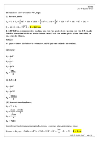 Esfera
Celso do Rozário Brasil
Celso do Rozário Brasil pág. 30
Interessa-nos saber o valor de “R”, logo:
(e) Teremos, então:
V3 = V1 + V2 →
4
3
πR3
= 36π + 288π →
4
3
πR3
= 324π →
4
3
R3
= 324 → R3
= 3.81 → R3
= 243 →
R = √243
3
→ R = √33. 3
3
→ 𝐑 = 𝟑√𝟑
𝟑
𝐜𝐦
2. (UFPR) Duas esferas metálicas maciças, uma com raio igual a 4 cm e a outra com raio de 8 cm, são
fundidas e moldadas em forma de um cilindro circular reto com altura igual a 12 cm. Determine, em
cm, o raio do cilindro.
Solução
Na questão vamos determinar o volume das esferas que será o volume do cilindro:
(i) Esfera 1
V1 = 4πR³
3
V1= 4π4³
3
V1 = 4π64
3
𝐕𝟏 =
𝟐𝟓𝟔𝝅
𝟑
(ii) Esfera 2
V2 = 4π8³
3
V2 = 4π512
3
𝐕𝟐 =
𝟐𝟎𝟒𝟖𝝅
𝟑
(iii) Somando os dois volumes:
V3 = V1 + V2
V3 =
256π
3
+
2048𝜋
3
V3 =
2304π
3
𝐕𝟑 = 𝟕𝟔𝟖𝛑
Como foram transformadas em um cilindro, temos o volume e a altura, encontramos o raio:
Vcilindro = 𝑉𝑒𝑠𝑓𝑒𝑟𝑎𝑠 → 768π = πR2
. h → 768 = 12R2
→ R2
=
768
12
→ R2
= 64 → 𝐑 = 𝟖 𝐜𝐦
 