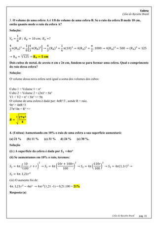 Esfera
Celso do Rozário Brasil
Celso do Rozário Brasil pág. 31
3. O volume de uma esfera A é 1/8 do volume de uma esfera B. Se o raio da esfera B mede 10 cm,
então quanto mede o raio da esfera A?
Solução:
𝑉𝐴 =
1
8
𝐵 ; 𝑅𝐵 = 10 𝑐𝑚; 𝑅𝐴 =?
4
3
π(RA)³ =
1
8
[
4
3
π(RB)3
] →
4
3
(RA)³ =
1
6
π(10)³ → 4(RA)³ =
π
2
. 1000 → 4(RA)³ = 500 → (RA)³ = 125
→ RA = √125
3
→ 𝐑𝐀 = 𝟓 𝐜𝐦
Dois cubos de metal, de aresta π cm e 2π cm, fundem-se para formar uma esfera. Qual o comprimento
do raio dessa esfera?
Solução:
O volume dessa nova esfera será igual a soma dos volumes dos cubos:
Cubo 1 = Volume 1 = π³
Cubo 2 = Volume 2 = (2π)³ = 8π³
V1 + V2 = π³ + 8π³ => 9π
O volume de uma esfera é dado por: 4πR³/3 , aonde R = raio.
9π³ = 4πR³/3
27π³/4π = R³ =>
𝑹 = √
𝟐𝟕𝝅𝟐
𝟒
𝟑
4. (Unitau) Aumentando em 10% o raio de uma esfera a sua superfície aumentará:
(a) 21 % (b) 11 % (c) 31 % d) 24 % (e) 30 %.
Solução
(i) ) A superfície da esfera é dada por 𝑺𝟏 =4πr²
(ii) Se aumentamos em 10% o raio, teremos:
𝑆2 = 4𝜋. (
10
100
. 𝑟 + 𝑟)
2
→ 𝑆2 = 4𝜋 (
10𝑟 + 100𝑟
100
)
2
→ 𝑆2 = 4𝜋 (
110𝑟
100
)
2
→ 𝑆2 = 4𝜋(1,1𝑟)2
→
𝑆2 = 4𝜋. 1,21𝑟2
(iii) O aumento foi de:
4𝜋. 1,21𝑟2
− 4πr² → 4𝜋𝑟²(1,21 -1) = 0,21.100 = 21%
Resposta (a)
 
