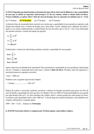 Esfera
Celso do Rozário Brasil
Celso do Rozário Brasil pág. 32
5. (UEG) Suponha que haja laranjas no formato de uma esfera com 6 cm de diâmetro e que a quantidade
de suco que se obtém ao espremer cada laranja é 2/3 de seu volume, sendo o volume dado em litros.
Nessas condições, se quiser obter 1 litro de suco de laranja, deve-se espremer no mínimo (use π = 3,14),
(a) 13 laranjas. (b) 14 laranjas (c) 15 laranjas. (d) 16 laranjas.
A primeira frase do enunciado deste exercício nos mostra que a quantidade de suco gerada ao espremer cada
laranja tem relação com o volume da laranja, que é uma esfera. Assim, sabendo que o diâmetro da esfera é
igual a 6 cm, temos implicitamente o conhecimento do raio da esfera, que é 3cm (r = d/2). Essa informação
nos permite calcular o volume da laranja em questão:
Conhecendo o volume de cada laranja, podemos calcular a quantidade de suco gerada:
Agora, observem um detalhe bem importante! Nós encontramos a quantidade de suco gerada por cada laranja
em cm3
. Contudo, o enunciado deixa claro que o volume é dado em litros. Portanto, antes de seguirmos, é
necessário pensar na seguinte conversão:
1 litro = 1000 cm3
Podemos usar a seguinte regra de três simples:
1 laranja.............................24𝜋 𝑐𝑚3
Depois de realizar a conversão, podemos encontrar o número de laranjas necessário para gerar um litro de
suco dividindo a quantidade de suco que deve ser obtida (1 litro ou 1000 cm3
) pela quantidade de suco gerada
por cada laranja (24π cm3
). Aí, dois caminhos são válidos: obter o volume gerado por cada laranja em litros,
ou utilizar como quantidade total o valor 1000 cm3
. A fim de fugir dos números decimais e não trabalhar com
vírgulas, utilizaremos a segunda opção.
1000 ÷ 24π = 13,26… laranjas ou 14 laranjas.
6. (ENEM) Uma bola esférica é composta por 24 faixas iguais, como indica a figura.
 