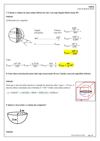 Esfera
Celso do Rozário Brasil
Celso do Rozário Brasil pág. 34
7. Calcule o volume de uma cunha esférica de raio 3 cm cujo ângulo diedro mede 45°.
Solução
(i) Devemos ter o seguinte:
Ângulo Volume
(em graus) (em cm³)
360°....................................
4πR³
3
α......................................Vcunha
Vcunha =
4πR3
3
. α
360°
→
Vcunha =
4πR3
. α
3.360°
→
Vcunha =
πR3
. α
3.90°
→
𝐕𝐜𝐮𝐧𝐡𝐚 =
𝛑𝐑𝟑
. 𝛂
𝟐𝟕𝟎°
Logo:
Vcunha =
π33
. 45°
270°
→ Vcunha =
π. 27.45
270
→ Vcunha =
45π
10
÷
5
5
→ 𝐕𝐜𝐮𝐧𝐡𝐚 =
𝟗𝛑
𝟐
𝐜𝐦³
8. Uma esfera está inscrita num cubo cuja aresta mede 20 cm. Calcule a área da superfície esférica.
Solução
Note que o raio da esfera inscrita é a metade da aresta do cubo. Logo r = 10 cm. A
área da esfera é calculada com a fórmula:𝐴 = 4𝜋𝑟². Então a área dessa esfera é:
9. Qual é a área total e o volume do recipiente?
Solução
3 m
3 m
 
