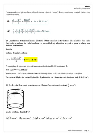 Esfera
Celso do Rozário Brasil
Celso do Rozário Brasil pág. 35
Considerando o recipiente aberto, não calculamos a área da “tampa”. Basta calcularmos a metade da área e do
volume da esfera.
10. Uma fábrica de bombons deseja produzir 20 000 unidades no formato de uma esfera de raio 1 cm.
Determine o volume de cada bombom e a quantidade de chocolate necessária para produzir esse
número de bombons.
Solução
Volume de cada bombom:
A quantidade de chocolate necessária para a produção das 20.000 unidades é de:
4,18 x 20.000 = 83.600 cm³
Sabemos que 1 cm³ = 1 ml, então 83.600 cm³ corresponde a 83.600 ml de chocolate ou 83,6 quilos.
Portanto, a fábrica irá gastar 83,6 quilos de chocolate, e o volume de cada bombom será de 4,18 cm³.
11. A esfera da figura está inscrita em um cilindro. Se o volume da esfera é
𝟑𝟐
𝟑
𝝅 𝒄𝒎³.
Qual é o volume do cilindro?
 