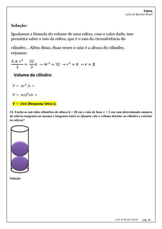Esfera
Celso do Rozário Brasil
Celso do Rozário Brasil pág. 36
12. Enche-se um tubo cilíndrico de altura h = 20 cm e raio de base r = 2 cm com determinado número
de esferas tangentes ao mesmo e tangentes entre si. Quanto vale o volume interior ao cilindro e exterior
às esferas?
Solução
 