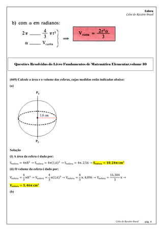 Esfera
Celso do Rozário Brasil
Celso do Rozário Brasil pág. 4
Questões Resolvidas do Livro Fundamentos de Matemática Elementar,volume 10
(669) Calcule a área e o volume das esferas, cujas medidas estão indicadas abaixo:
(a)
Solução
(i) A área da esfera é dada por:
Sesfera = 4πR2
→ Sesfera = 4π(1,6)2
→ Sesfera = 4π. 2,56 → 𝐒𝐞𝐬𝐟𝐞𝐫𝐚 = 𝟏𝟎, 𝟐𝟒𝛑 𝐜𝐦²
(ii) O volume da esfera é dado por:
Vesfera =
4
3
πR3
→ Vesfera =
4
3
π(1,6)3
→ Vesfera =
4
3
π. 4,096 → Vesfera =
16,384
3
π →
𝐕𝐞𝐬𝐟𝐞𝐫𝐚 = 𝟓, 𝟒𝟔𝛑 𝐜𝐦³
(b)
 