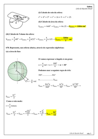 Esfera
Celso do Rozário Brasil
Celso do Rozário Brasil pág. 5
(i) Calculo do raio da esfera:
r2
= 42
+ 32
→ r2
= 16 + 9 → r2
= 25
(ii) Cálculo da área da esfera:
Sesfera = 4πR2
→ Sesfera = 4π. 25 → 𝐒𝐞𝐬𝐟𝐞𝐫𝐚 = 𝟏𝟎𝟎𝛑 𝐜𝐦²
(iii) Cálculo do Volume da esfera:
Vesfera =
4
3
πR3
→ Vesfera =
4
3
π(5)3
→ Vesfera =
4
3
π. 125 → 𝐕𝐞𝐬𝐟𝐞𝐫𝐚 =
𝟓𝟎𝟎𝛑
𝟑
𝐜𝐦³
670. Represente, nas esferas abaixo, através de expressões algébricas:
(a) a área do fuso
O vamos expressar o ângulo 𝜶 em graus:
α =
π
6
rad → α =
180°
6
→ 𝛂 = 𝟑𝟎°
Podemos usar a seguinte regra de três:
360°....................4πr²
α............................Sfuso
Sfuso =
4πr²α
360°
→ Sfuso =
πr²α
90°
→ Sfuso =
πr2
30°
90°
→
Sfuso =
πr2
3
Como o raio mede:
r =
x
2
temos:
Sfuso =
πr2
3
→ Sfuso =
π (
x
2
)
2
3
→ Sfuso =
π.
x2
4
3
→ 𝐒𝐟𝐮𝐬𝐨 =
𝛑𝐱²
𝟏𝟐
 