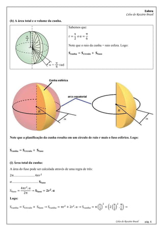 Esfera
Celso do Rozário Brasil
Celso do Rozário Brasil pág. 6
(b) A área total e o volume da cunha.
Sabemos que:
r =
x
2
e α =
π
6
Note que o raio da cunha = raio esfera. Logo:
𝐒𝐜𝐮𝐧𝐡𝐚 = 𝐒𝐜í𝐫𝐜𝐮𝐥𝐨 + 𝐒𝐟𝐮𝐬𝐨
Note que a planificação da cunha resulta em um círculo de raio r mais o fuso esférico. Logo:
𝐒𝐜𝐮𝐧𝐡𝐚 = 𝐒𝐜í𝐫𝐜𝐮𝐥𝐨 + 𝐒𝐟𝐮𝐬𝐨
(i) Área total da cunha:
A área do fuso pode ser calculada através de uma regra de três:
2π..........................4𝜋𝑟2
𝛼................................ 𝐒𝐟𝐮𝐬𝐨
Sfuso =
4πr2
. α
2π
→ 𝐒𝐟𝐮𝐬𝐨 = 𝟐𝐫𝟐
. 𝛂
Logo:
Scunha = Scírculo + Sfuso → Scunha = πr2
+ 2r2
. α → Scunha = π (
x
2
)
2
+ (2 (
x
2
)
2
.
π
6
) →
 