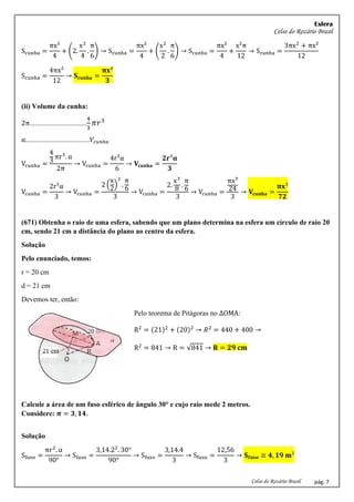 Esfera
Celso do Rozário Brasil
Celso do Rozário Brasil pág. 7
Scunha =
πx²
4
+ (2.
x2
4
.
π
6
) → Scunha =
πx²
4
+ (
x2
2
.
π
6
) → Scunha =
πx²
4
+
x²π
12
→ Scunha =
3πx2
+ πx²
12
Scunha =
4πx²
12
→ 𝐒𝐜𝐮𝐧𝐡𝐚 =
𝛑𝐱²
𝟑
(ii) Volume da cunha:
2π................................
4
3
𝜋𝑟3
α....................................𝑉𝑐𝑢𝑛ℎ𝑎
Vcunha =
4
3
πr3
. α
2π
→ Vcunha =
4r³α
6
→ 𝐕𝐜𝐮𝐧𝐡𝐚 =
𝟐𝐫³𝛂
𝟑
Vcunha =
2r³α
3
→ Vcunha =
2 (
x
2
)
3
.
π
6
3
→ Vcunha =
2.
x3
8
.
π
6
3
→ Vcunha =
πx³
24
3
→ 𝐕𝐜𝐮𝐧𝐡𝐚 =
𝛑𝐱³
𝟕𝟐
(671) Obtenha o raio de uma esfera, sabendo que um plano determina na esfera um círculo de raio 20
cm, sendo 21 cm a distância do plano ao centro da esfera.
Solução
Pelo enunciado, temos:
r = 20 cm
d = 21 cm
Devemos ter, então:
Pelo teorema de Pitágoras no ∆OMA:
R2
= (21)2
+ (20)2
→ 𝑅2
= 440 + 400 →
R2
= 841 → R = √841 → 𝐑 = 𝟐𝟗 𝐜𝐦
Calcule a área de um fuso esférico de ângulo 30° e cujo raio mede 2 metros.
Considere: 𝝅 = 𝟑, 𝟏𝟒.
Solução
Sfuso =
πr2
. α
90°
→ Sfuso =
3,14.22
. 30°
90°
→ Sfuso =
3,14.4
3
→ Sfuso =
12,56
3
→ 𝐒𝐟𝐮𝐬𝐨 ≅ 𝟒, 𝟏𝟗 𝐦²
 