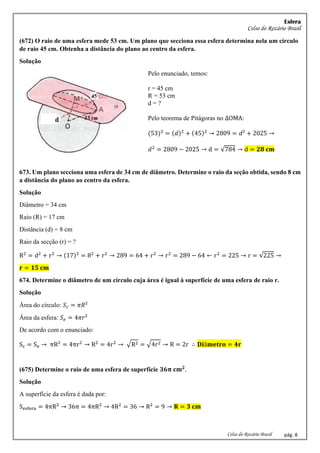 Esfera
Celso do Rozário Brasil
Celso do Rozário Brasil pág. 8
(672) O raio de uma esfera mede 53 cm. Um plano que secciona essa esfera determina nela um círculo
de raio 45 cm. Obtenha a distância do plano ao centro da esfera.
Solução
Pelo enunciado, temos:
r = 45 cm
R = 53 cm
d = ?
Pelo teorema de Pitágoras no ∆OMA:
(53)2
= (𝑑)2
+ (45)2
→ 2809 = 𝑑² + 2025 →
𝑑2
= 2809 − 2025 → d = √784 → d = 𝟐𝟖 𝐜𝐦
673. Um plano secciona uma esfera de 34 cm de diâmetro. Determine o raio da seção obtida, sendo 8 cm
a distância do plano ao centro da esfera.
Solução
Diâmetro = 34 cm
Raio (R) = 17 cm
Distância (d) = 8 cm
Raio da secção (r) = ?
R2
= d2
+ r2
→ (17)2
= 82
+ r2
→ 289 = 64 + r2
→ r2
= 289 − 64 ← r2
= 225 → r = √225 →
𝐫 = 𝟏𝟓 𝐜𝐦
674. Determine o diâmetro de um círculo cuja área é igual à superfície de uma esfera de raio r.
Solução
Área do círculo: 𝑆𝑐 = 𝜋𝑅²
Área da esfera: 𝑆𝑒 = 4𝜋𝑟²
De acordo com o enunciado:
Sc = Se → πR2
= 4πr2
→ R2
= 4r2
→ √R2 = √4r2 → R = 2r ∴ 𝐃𝐢â𝐦𝐞𝐭𝐫𝐨 = 𝟒𝐫
(675) Determine o raio de uma esfera de superfície 𝟑𝟔𝛑 𝐜𝐦𝟐
.
Solução
A superfície da esfera é dada por:
Sesfera = 4πR2
→ 36π = 4πR2
→ 4R2
= 36 → R2
= 9 → 𝐑 = 𝟑 𝐜𝐦
 