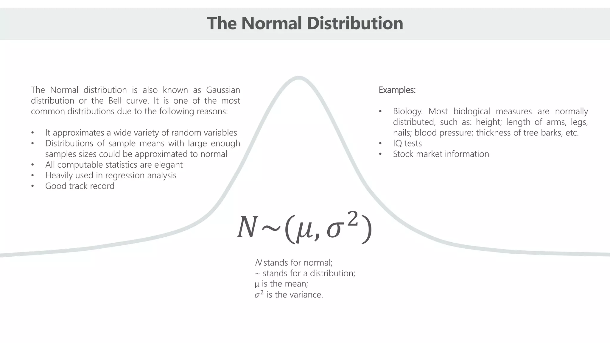 The Normal Distribution
The Normal distribution is also known as Gaussian
distribution or the Bell curve. It is one of the most
common distributions due to the following reasons:
• It approximates a wide variety of random variables
• Distributions of sample means with large enough
samples sizes could be approximated to normal
• All computable statistics are elegant
• Heavily used in regression analysis
• Good track record
Examples:
• Biology. Most biological measures are normally
distributed, such as: height; length of arms, legs,
nails; blood pressure; thickness of tree barks, etc.
• IQ tests
• Stock market information
𝑁~(𝜇, 𝜎2
)
N stands for normal;
~ stands for a distribution;
μ is the mean;
𝜎2
is the variance.
 