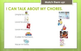 Match them up!

I CAN TALK ABOUT MY CHORES.
    Limpiar la casa.


    Lavar los platos.


    Lavar mi cabello.


    Cuidar mi hermano.


    Hacer mi tarea.
 