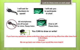 Look for these icons on each page!


              I will ask for                      I will ask you
             volunteers to                        to participate
                 speak!                             In chat!



               All microphones
              are off except                           Chat is off!
              for mine. Please listen.                 Please listen.


                                 You CAN to draw or write!

If you have any questions, please write them down and ask during office time after class from
                                          3:30-4:00pm.
                                           Gracias!
                  We can go back over slides if you would like more help!
 
