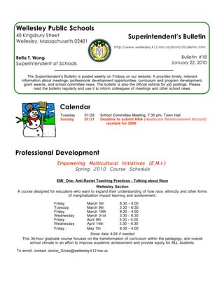 Wellesley Public Schools
40 Kingsbury Street                                              Superintendent’s Bulletin
Wellesley, Massachusetts 02481
                                                         http://www.wellesley.k12.ma.us/district/bulletins.htm


Bella T. Wong                                                                                  Bulletin #18
Superintendent of Schools                                                                  January 22, 2010


      The Superintendent’s Bulletin is posted weekly on Fridays on our website. It provides timely, relevant
  information about meetings, professional development opportunities, curriculum and program development,
   grant awards, and school committee news. The bulletin is also the official vehicle for job postings. Please
         read the bulletin regularly and use it to inform colleagues of meetings and other school news.




                        Calendar
                         Tuesday       01/26    School Committee Meeting, 7:30 pm, Town Hall
                         Sunday        01/31    Deadline to submit HRA (Healthcare Reimbursement Account)
                                                   receipts for 2009




Professional Development
                       Empowering Multicultural Initiatives (E.M.I.)
                             Spring 2010 Course Schedule

                       EMI One: Anti-Racist Teaching Practices - Talking about Race
                                              Wellesley Section
A course designed for educators who want to expand their understanding of how race, ethnicity and other forms
                             of marginalization impact learning and achievement.

                     Friday               March 5th         8:30 - 4:00
                     Tuesday              March 9th         3:30 - 6:30
                     Friday               March 19th        8:30 - 4:00
                     Wednesday            March 31st        3:30 - 6:30
                     Friday               April 9th         8:30 - 4:00
                     Wednesday            April 14th        3:30 - 6:30
                     Friday               May 7th           8:30 - 4:00
                                            Snow date 4/28 if needed
   This 36-hour graduate course focuses on the transformation of curriculum within the pedagogy, and overall
       school climate in an effort to improve academic achievement and provide equity for ALL students.

To enroll, contact Janice_Gross@wellesley.k12.ma.us
 
