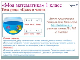 «Моя математика» 1 класс                                             Урок 22
Тема урока: «Целое и части»

                                                Автор презентации
                                             Татузова Анна Васильевна
                                                http://avtatuzova.ru
                                              учитель школы № 1702
                                                    г. Москвы

 Советы учителю.
 Презентация к уроку составлена на основе заданий, расположенных в учебнике.
 Рекомендую открыть учебник на странице с данным уроком, прочитать задания и
 просмотреть их в данной презентации в режиме демонстрации.
 Внимание!
 Некоторые задания можно выполнять интерактивно. Например, продолжить ряд,
 сравнить или вставить пропущенные числа. Для этого презентацию надо
 перевести в режим редактирования.
 