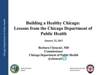 Chicago Department of Public Health




                                            Building a Healthy Chicago:
                                      Lessons from the Chicago Department of
                                                   Public Health
                                                            January 22, 2013

                                                        Bechara Choucair, MD
                                                            Commissioner
                                                  Chicago Department of Public Health
                                                               @choucair


                                         Rahm Emanuel                          Bechara Choucair, MD
                                         Mayor                                 Commissioner
 
