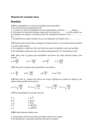 Μικροσκοπική περιγραφή αέριου
Ερωτήσεις
1.42 Να συμπληρώσετε τα κενά στις προτάσεις που ακολουθούν:
Για τα ιδανικά αέρια παραδεχόμαστε ότι:
α. Τα μόρια του αερίου συμπεριφέρονται σαν μικροσκοπικές, απόλυτα ……….. σφαίρες.
β. Στα μόρια δεν ασκούνται δυνάμεις παρά μόνο τη στιγμή της ………. με άλλα μόρια ή με
τα τοιχώματα του δοχείου. Η κίνηση μεταξύ δύο διαδοχικών κρούσεων είναι ……………...
και …………
γ. Οι κρούσεις των μορίων μεταξύ τους ή με τα τοιχώματα του δοχείου είναι ………………
1.43 Ιδανικό αέριο έχει Ν μόρια, περιέχεται σε δοχείο όγκου V, και η μέση κινητική ενέργεια
του κάθε μορίου είναι ⎯Κ.
α. Να εκφραστεί η σχέση που δίνει την πίεση του αερίου συναρτήσει αυτών των μεγεθών.
β. Να αποδειχθεί η σχέση που δίνει την απόλυτη θερμοκρασία Τ σε συνάρτηση με τη ⎯Κ.
1.44 Ποιες από τις σχέσεις που ακολουθούν και δίνουν την πίεση ιδανικού αέριου είναι
σωστές;
α. P=
2N⎯K
3V
β. P =
Νm⎯υ
2
3V
γ. P=
ρ⎯υ
2
2
δ. P=
NRT
NAV
1.45 Ποιες από τις σχέσεις που ακολουθούν είναι σωστές;
α. Τ=
2⎯K
3k
β. ⎯K =
3RT
2NA
γ. ⎯K=
2kΤ
3
δ. m⎯υ
2
=3kΤ
1.46 Ποιες από τις σχέσεις που δίνουν την ενεργό ταχύτητα των μορίων σε σχέση με την
απόλυτη θερμοκρασία είναι σωστές:
α. υεν=
3RT
Mr
β. υεν=
3kT
m
γ. υεν=
3RT
m
δ. υεν=
3kT
Μr
1.47 Να αντιστοιχίσετε τα μεταξύ τους ίσα:
α. ρ 1. ρ ⎯υ2
/3
β. ⎯Κ 2. Νm/V
γ. υεν 3. R/NA
δ. P 4. 3RT/2NA
ε. k 5. 3kT/m
1.48 Η πίεση ιδανικού αερίου είναι:
α. Αντιστρόφως ανάλογη της μέσης κινητικής ενέργειας των μορίων.
β. Συνάρτηση μόνο της μέσης κινητικής ενέργειας των μορίων.
 