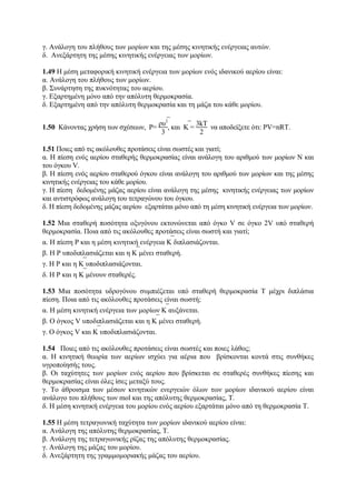γ. Ανάλογη του πλήθους των μορίων και της μέσης κινητικής ενέργειας αυτών.
δ. Ανεξάρτητη της μέσης κινητικής ενέργειας των μορίων.
1.49 Η μέση μεταφορική κινητική ενέργεια των μορίων ενός ιδανικού αερίου είναι:
α. Ανάλογη του πλήθους των μορίων.
β. Συνάρτηση της πυκνότητας του αερίου.
γ. Εξαρτημένη μόνο από την απόλυτη θερμοκρασία.
δ. Εξαρτημένη από την απόλυτη θερμοκρασία και τη μάζα του κάθε μορίου.
1.50 Κάνοντας χρήση των σχέσεων, P=
ρ⎯υ2
3
, και ⎯K =
3kΤ
2
να αποδείξετε ότι: PV=nRΤ.
1.51 Ποιες από τις ακόλουθες προτάσεις είναι σωστές και γιατί;
α. Η πίεση ενός αερίου σταθερής θερμοκρασίας είναι ανάλογη του αριθμού των μορίων Ν και
του όγκου V.
β. Η πίεση ενός αερίου σταθερού όγκου είναι ανάλογη του αριθμού των μορίων και της μέσης
κινητικής ενέργειας του κάθε μορίου.
γ. Η πίεση δεδομένης μάζας αερίου είναι ανάλογη της μέσης κινητικής ενέργειας των μορίων
και αντιστρόφως ανάλογη του τετραγώνου του όγκου.
δ. Η πίεση δεδομένης μάζας αερίου εξαρτάται μόνο από τη μέση κινητική ενέργεια των μορίων.
1.52 Μια σταθερή ποσότητα οξυγόνου εκτονώνεται από όγκο V σε όγκο 2V υπό σταθερή
θερμοκρασία. Ποια από τις ακόλουθες προτάσεις είναι σωστή και γιατί;
α. Η πίεση P και η μέση κινητική ενέργεια ⎯Κ διπλασιάζονται.
β. Η P υποδιπλασιάζεται και η ⎯K μένει σταθερή.
γ. Η P και η ⎯K υποδιπλασιάζονται.
δ. Η P και η ⎯K μένουν σταθερές.
1.53 Μια ποσότητα υδρογόνου συμπιέζεται υπό σταθερή θερμοκρασία Τ μέχρι διπλάσια
πίεση. Ποια από τις ακόλουθες προτάσεις είναι σωστή;
α. Η μέση κινητική ενέργεια των μορίων ⎯K αυξάνεται.
β. Ο όγκος V υποδιπλασιάζεται και η ⎯K μένει σταθερή.
γ. Ο όγκος V και ⎯K υποδιπλασιάζονται.
1.54 Ποιες από τις ακόλουθες προτάσεις είναι σωστές και ποιες λάθος;
α. Η κινητική θεωρία των αερίων ισχύει για αέρια που βρίσκονται κοντά στις συνθήκες
υγροποίησής τους.
β. Οι ταχύτητες των μορίων ενός αερίου που βρίσκεται σε σταθερές συνθήκες πίεσης και
θερμοκρασίας είναι όλες ίσες μεταξύ τους.
γ. Το άθροισμα των μέσων κινητικών ενεργειών όλων των μορίων ιδανικού αερίου είναι
ανάλογο του πλήθους των mol και της απόλυτης θερμοκρασίας, Τ.
δ. Η μέση κινητική ενέργεια του μορίου ενός αερίου εξαρτάται μόνο από τη θερμοκρασία Τ.
1.55 Η μέση τετραγωνική ταχύτητα των μορίων ιδανικού αερίου είναι:
α. Ανάλογη της απόλυτης θερμοκρασίας, Τ.
β. Ανάλογη της τετραγωνικής ρίζας της απόλυτης θερμοκρασίας.
γ. Ανάλογη της μάζας του μορίου.
δ. Ανεξάρτητη της γραμμομοριακής μάζας του αερίου.
 
