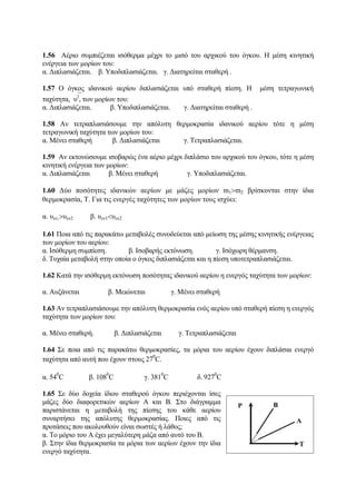 1.56 Αέριο συμπιέζεται ισόθερμα μέχρι το μισό του αρχικού του όγκου. Η μέση κινητική
ενέργεια των μορίων του:
α. Διπλασιάζεται. β. Υποδιπλασιάζεται. γ. Διατηρείται σταθερή .
1.57 Ο όγκος ιδανικού αερίου διπλασιάζεται υπό σταθερή πίεση. Η μέση τετραγωνική
ταχύτητα, ⎯υ2
, των μορίων του:
α. Διπλασιάζεται. β. Υποδιπλασιάζεται. γ. Διατηρείται σταθερή .
1.58 Αν τετραπλασιάσουμε την απόλυτη θερμοκρασία ιδανικού αερίου τότε η μέση
τετραγωνική ταχύτητα των μορίων του:
α. Μένει σταθερή β. Διπλασιάζεται γ. Τετραπλασιάζεται.
1.59 Αν εκτονώσουμε ισοβαρώς ένα αέριο μέχρι διπλάσιο του αρχικού του όγκου, τότε η μέση
κινητική ενέργεια των μορίων:
α. Διπλασιάζεται β. Μένει σταθερή γ. Υποδιπλασιάζεται.
1.60 Δύο ποσότητες ιδανικών αερίων με μάζες μορίων m1>m2 βρίσκονται στην ίδια
θερμοκρασία, Τ. Για τις ενεργές ταχύτητες των μορίων τους ισχύει:
α. υεν1
>υεν2 β. υεν1<υεν2
1.61 Ποια από τις παρακάτω μεταβολές συνοδεύεται από μείωση της μέσης κινητικής ενέργειας
των μορίων του αερίου:
α. Ισόθερμη συμπίεση. β. Ισοβαρής εκτόνωση. γ. Ισόχωρη θέρμανση.
δ. Τυχαία μεταβολή στην οποία ο όγκος διπλασιάζεται και η πίεση υποτετραπλασιάζεται.
1.62 Κατά την ισόθερμη εκτόνωση ποσότητας ιδανικού αερίου η ενεργός ταχύτητα των μορίων:
α. Αυξάνεται β. Μειώνεται γ. Μένει σταθερή
1.63 Αν τετραπλασιάσουμε την απόλυτη θερμοκρασία ενός αερίου υπό σταθερή πίεση η ενεργός
ταχύτητα των μορίων του:
α. Μένει σταθερή. β. Διπλασιάζεται γ. Τετραπλασιάζεται
1.64 Σε ποια από τις παρακάτω θερμοκρασίες, τα μόρια του αερίου έχουν διπλάσια ενεργό
ταχύτητα από αυτή που έχουν στους 27
0
C.
α. 54
0
C β. 108
0
C γ. 381
0
C δ. 927
0
C
1.65 Σε δύο δοχεία ίδιου σταθερού όγκου περιέχονται ίσες
μάζες δύο διαφορετικών αερίων Α και Β. Στο διάγραμμα
παριστάνεται η μεταβολή της πίεσης του κάθε αερίου
συναρτήσει της απόλυτης θερμοκρασίας. Ποιες από τις
προτάσεις που ακολουθούν είναι σωστές ή λάθος;
α. Το μόριο του Α έχει μεγαλύτερη μάζα από αυτό του Β.
β. Στην ίδια θερμοκρασία τα μόρια των αερίων έχουν την ίδια
ενεργό ταχύτητα.
 