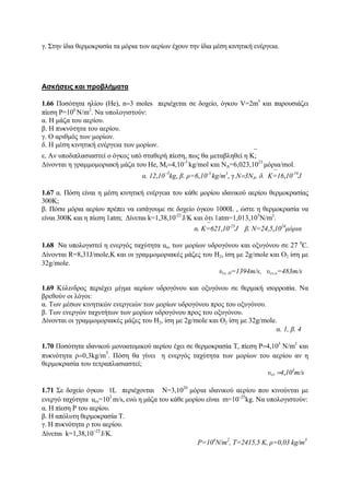 γ. Στην ίδια θερμοκρασία τα μόρια των αερίων έχουν την ίδια μέση κινητική ενέργεια.
Ασκήσεις και προβλήματα
1.66 Ποσότητα ηλίου (He), n=3 moles περιέχεται σε δοχείο, όγκου V=2m3
και παρουσιάζει
πίεση P=106
Ν/m2
. Να υπολογιστούν:
α. Η μάζα του αερίου.
β. Η πυκνότητα του αερίου.
γ. Ο αριθμός των μορίων.
δ. Η μέση κινητική ενέργεια των μορίων.
ε. Αν υποδιπλασιαστεί ο όγκος υπό σταθερή πίεση, πως θα μεταβληθεί η ⎯Κ;
Δίνονται η γραμμομοριακή μάζα του He, Mr=4,10-3
kg/mol και ΝΑ=6,023,1023
μόρια/mol.
α. 12,10
−3
kg, β. ρ=6,10-3
kg/m3
, γ.Ν=3ΝΑ. δ. ⎯K=16,10-19
J
1.67 α. Πόση είναι η μέση κινητική ενέργεια του κάθε μορίου ιδανικού αερίου θερμοκρασίας
300Κ;
β. Πόσα μόρια αερίου πρέπει να εισάγουμε σε δοχείο όγκου 1000L , ώστε η θερμοκρασία να
είναι 300K και η πίεση 1atm; Δίνεται k=1,38,10-23
J/Κ και ότι 1atm=1,013,105
Ν/m2
.
α. ⎯Κ=621,10-23
J β. Ν=24,5,1024
μόρια
1.68 Να υπολογιστεί η ενεργός ταχύτητα uεν των μορίων υδρογόνου και οξυγόνου σε 27 0
C.
Δίνονται R=8,31J/mole,Κ και οι γραμμομοριακές μάζες του Η2, ίση με 2g/mole και Ο2 ίση με
32g/mole.
υεν, Η=1394m/s, υεν,ο=483m/s
1.69 Κύλινδρος περιέχει μίγμα αερίων υδρογόνου και οξυγόνου σε θερμική ισορροπία. Να
βρεθούν οι λόγοι:
α. Των μέσων κινητικών ενεργειών των μορίων υδρογόνου προς του οξυγόνου.
β. Των ενεργών ταχυτήτων των μορίων υδρογόνου προς του οξυγόνου.
Δίνονται οι γραμμομοριακές μάζες του Η2, ίση με 2g/mole και Ο2 ίση με 32g/mole.
α. 1, β. 4
1.70 Ποσότητα ιδανικού μονοατομικού αερίου έχει σε θερμοκρασία Τ, πίεση P=4,105
N/m2
και
πυκνότητα ρ=0,3kg/m
3
. Πόση θα γίνει η ενεργός ταχύτητα των μορίων του αερίου αν η
θερμοκρασία του τετραπλασιαστεί;
υεν =4,103
m/s
1.71 Σε δοχείο όγκου 1L περιέχονται N=3,1020
μόρια ιδανικού αερίου που κινούνται με
ενεργό ταχύτητα uεν=103
m/s, ενώ η μάζα του κάθε μορίου είναι m=10−25
kg. Να υπολογιστούν:
α. Η πίεση P του αερίου.
β. Η απόλυτη θερμοκρασία Τ.
γ. Η πυκνότητα ρ του αερίου.
Δίνεται k=1,38,10−23
J/K.
P=104
N/m2
, T=2415,5 K, ρ=0,03 kg/m3
 