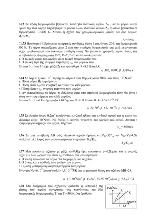 1.72 Σε πόση θερμοκρασία βρίσκεται ποσότητα ιδανικού αερίου Α1 , αν τα μόρια αυτού
έχουν την ίδια ενεργό ταχύτητα με τα μόρια άλλου ιδανικού αερίου Α2 το οποίο βρίσκεται σε
θερμοκρασία Τ2=400 Κ. Δίνεται η σχέση των γραμμομοριακών μαζών των δύο αερίων,
Μ1=2Μ2.
Τ2=800Κ
1.73 Ποσότητα Η2 βρίσκεται σε αρχικές συνθήκες πίεση 1atm, όγκου 20 L και θερμοκρασία
300 Κ. Το αέριο συμπιέζεται μέχρι 2 atm υπό σταθερή θερμοκρασία και μετά εκτονώνεται
μέχρι τριπλασιασμό του όγκου με σταθερή πίεση. Να γίνουν οι γραφικές παραστάσεις των
μεταβολών σε διαγράμματα P−V, V−T, P−T και να υπολογιστούν:
α. Ο τελικός όγκος του αερίου και η τελική θερμοκρασία του.
β. Η τελική τιμή της ενεργού ταχύτητας υεν των μορίων του .
Δίνεται ότι 1mol Η2 έχει μάζα 2g και η σταθερά R=8,31J/mol,Κ.
α. 30L, 900Κ, β. 3349m/s
1.74 Σε δοχείο όγκου 1m3
περιέχεται αέριο Ηe σε θερμοκρασία 300K και πίεση 104
Ν/m2
.
α. Πόσα μόρια He περιέχονται.
β. Πόση είναι η μέση κινητική ενέργεια του κάθε μορίου.
γ. Πόση είναι η υεν ενεργός ταχύτητα των μορίων.
δ. Αν εκτονώσουμε το αέριο σε διπλάσιο όγκο υπό σταθερή θερμοκρασία πόση θα γίνει η
μέση κινητική ενέργεια του κάθε μορίου;
Δίνεται ότι 1 mol Ηe έχει μάζα 4,10-3
kg και R=8,31J/mole.K, k=1,38,10-23
J/Κ.
α. 24,1023
, β. 621,10−23
J, γ. 1367m/s
1.75 Σε δοχείο όγκου 0,2m3
περιέχονται n1=2mol ηλίου και n2=4mol αργού και η πίεση του
μίγματος είναι 105
Ν/m2
. Να βρεθεί η ενεργός ταχύτητα των μορίων του αργού. Δίνεται η
γραμμομοριακή μάζα του αργού, 40g/mol.
υεν
= 500m/s
1.76 Σε μια μεταβολή ΑΒ ενός ιδανικού αερίου έχουμε ότι PB=32PA και VB=VA/4.Nα
υπολογιστεί ο λόγος των μέσων κινητικών ενεργειών, ΚΒ/ΚΑ.
ΚΒ/ΚΑ=8
1.77 Μια ποσότητα αζώτου με μάζα m=8,4kg έχει πυκνότητα ρ=4,2kg/m
3
και η ενεργός
ταχύτητα των μορίων του είναι υεν =500m/s. Να υπολογιστούν:
α. Η πίεση που ασκεί το αέριο στα τοιχώματα του δοχείου.
β. Ο όγκος και ο αριθμός των μορίων του αερίου.
γ. Η μέση μεταφορική κινητική ενέργεια των μορίων.
Δίνονται NA=6,10
23
μόρια/mol, k=1,4,10
−23
J/K και το μοριακό βάρος του αζώτου ΜΒ=28.
α. 3,5,10
5
Ν/m
2
, β. V=2m
3
, N=18,10
25
μόρια, γ. 5,8,10
−21
J.
1.78 Στο διάγραμμα του σχήματος φαίνεται η μεταβολή της
πίεσης του αερίου συναρτήσει της πυκνότητας για δύο
διαφορετικές θερμοκρασίες Τ1 και Τ2=300Κ. Να βρεθούν:
 