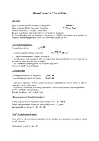 ΘEPMO∆YNAMIKH ΤΩΝ ΑΕΡΙΩΝ
Το έργο
Έργο σε μια στοιχειώδη αντιστρεπτή διεργασία: dW=PdV
Έργο σε μια ισοβαρή αντιστρεπτή διεργασία: W=P(Vτελ−Vαρχ)
Μονάδα έργου στο SI είναι το 1Joule=1Nm
Το έργο είναι θετικό στην εκτόνωση και αρνητικό στη συμπίεση.
Το έργο εξαρτάται από τη διαδρομή. Ισούται με το εμβαδόν που περικλείεται μεταξύ της
γραφικής παράστασης και του άξονα των όγκων στο διάγραμμα P−V.
Η εσωτερική ενέργεια
Για τα ιδανικά αέρια: U=
3nRT
2
Η μεταβολή της εσωτερικής ενέργειας: ΔU=
3nRΔT
2
=nCvΔΤ
Η U αποτελεί καταστατικό μέγεθος του αερίου.
H μεταβολή ΔU εξαρτάται μόνο από την αρχική και τελική κατάσταση του συστήματος και
όχι από τον τρόπο που γίνεται η μεταβολή.
Η ΔU είναι θετική στη θέρμανση και αρνητική στην ψύξη.
Μονάδα U στο SI είναι το 1Joule.
Η θερμότητα
Για ισόχωρη αντιστρεπτή διεργασία: Q=nCvΔΤ
Για ισοβαρή αντιστρεπτή διεργασία: Q=nCpΔΤ
Η θερμότητα εξαρτάται από την αρχική και τελική κατάσταση του αερίου αλλά και από τον
τρόπο που γίνεται η διεργασία.
Η θερμότητα είναι θετική όταν απορροφάται από το αέριο και αρνητική όταν αποβάλλεται.
Μονάδα Q στο SI είναι το 1Joule.
Τεχνική μονάδα το 1cal. (1cal=4,186J)
Γραμμομοριακές θερμότητες αερίων:
Ειδική γραμμομοριακή θερμότητα υπό σταθερό όγκο: CV =3R/2
Ειδική γραμμομοριακή θερμότητα υπό σταθερό όγκο: Cp =5R/2
Σχέση μεταξύ των Cp και Cv: Cp = Cv +R
Ο 1ος
θερμοδυναμικός νόμος
Είναι αδύνατο να κατασκευαστεί μηχανή που να παράγει έργο χωρίς να καταναλώνει κάποια
μορφή ενέργειας.
Μαθηματική γραφή: Q=ΔU +W
 