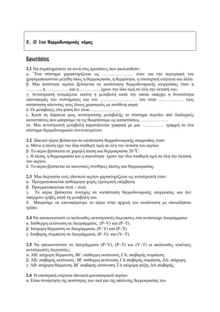 2. O 1os θερμοδυναμικός νόμος
Ερωτήσεις
2.1 Να συμπληρώσετε τα κενά στις προτάσεις που ακολουθούν:
α. ¨Ένα σύστημα χαρακτηρίζεται ως ………………… όταν για την περιγραφή του
χρησιμοποιούνται μεγέθη όπως η θερμοκρασία, η θερμότητα, η εσωτερική ενέργεια και άλλα.
β. Μια ποσότητα αερίου βρίσκεται σε κατάσταση θερμοδυναμικής ισορροπίας όταν η
………., η …………… και η ………….. έχουν την ίδια τιμή σε όλη την έκτασή του.
γ. Αντιστρεπτή ονομάζεται εκείνη η μεταβολή κατά την οποία υπάρχει η δυνατότητα
επαναφοράς του συστήματος και του ……………………. του στην …………….. τους
κατάσταση κάνοντας τους ίδιους χειρισμούς με αντίθετη φορά.
δ. Οι μεταβολές στη φύση δεν είναι ………………..
ε. Κατά τη διάρκεια μιας αντιστρεπτής μεταβολής το σύστημα περνάει από διαδοχικές
καταστάσεις που μπορούμε να τις θεωρήσουμε ως καταστάσεις ……………….
στ. Μια αντιστρεπτή μεταβολή παριστάνεται γραφικά με μια …………… γραμμή σε ένα
σύστημα θερμοδυναμικών συντεταγμένων.
2.2 Ιδανικό αέριο βρίσκεται σε κατάσταση θερμοδυναμικής ισορροπίας όταν:
α. Μόνο η πίεση έχει την ίδια σταθερή τιμή σε όλη την έκταση του αερίου.
β. Το αέριο βρίσκεται σε χαμηλή πίεση και θερμοκρασία 20 0
C.
γ. Η πίεση, η θερμοκρασία και η πυκνότητα έχουν την ίδια σταθερή τιμή σε όλη την έκταση
του αερίου.
δ. Το αέριο βρίσκεται σε κανονικές συνθήκες πίεσης και θερμοκρασίας.
2.3 Μια διεργασία ενός ιδανικού αερίου χαρακτηρίζεται ως αντιστρεπτή όταν:
α. Πραγματοποιείται αυθόρμητα χωρίς εξωτερική επέμβαση.
β. Πραγματοποιείται σιγά − σιγά.
γ. Το αέριο βρίσκεται συνεχώς σε κατάσταση θερμοδυναμικής ισορροπίας και δεν
υπάρχουν τριβές κατά τη μεταβολή του.
δ. Μπορούμε να επαναφέρουμε το αέριο στην αρχική του κατάσταση με οποιοδήποτε
τρόπο.
2.4 Να απεικονιστούν οι ακόλουθες αντιστρεπτές διεργασίες στα αντίστοιχα διαγράμματα:
α. Ισόθερμη εκτόνωση σε διαγράμματα, (P−V) και (Ρ−Τ) .
β. Ισόχωρη θέρμανση σε διαγράμματα, (Ρ−V) και (P−T).
γ. Ισοβαρής συμπίεση σε διαγράμματα, (P−V) και (V−T).
2.5 Να απεικονιστούν σε διαγράμματα (P−V), (P−T) και (V−T) οι ακόλουθες κυκλικές
αντιστρεπτές διεργασίες:
α. ΑΒ: ισόχωρη θέρμανση, ΒΓ: ισόθερμη εκτόνωση, ΓΑ: ισοβαρής συμπίεση.
β. ΑΒ: ισοβαρής εκτόνωση , ΒΓ ισόθερμη εκτόνωση, ΓΔ ισοβαρής συμπίεση, ΔΑ: ισόχωρη.
γ. ΑΒ: ισόχωρη θέρμανση, ΒΓ ισοβαρής εκτόνωση, ΓΔ ισόχωρη ψύξη, ΔΑ ισοβαρής.
2.6 H εσωτερική ενέργεια ιδανικού μονοατομικού αερίου:
α. Είναι συνάρτηση της ποσότητας των mol και της απόλυτης θερμοκρασίας του.
 