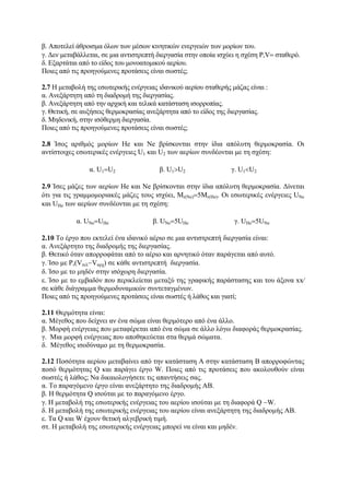 β. Αποτελεί άθροισμα όλων των μέσων κινητικών ενεργειών των μορίων του.
γ. Δεν μεταβάλλεται, σε μια αντιστρεπτή διεργασία στην οποία ισχύει η σχέση P,V= σταθερό.
δ. Εξαρτάται από το είδος του μονοατομικού αερίου.
Ποιες από τις προηγούμενες προτάσεις είναι σωστές;
2.7 Η μεταβολή της εσωτερικής ενέργειας ιδανικού αερίου σταθερής μάζας είναι :
α. Ανεξάρτητη από τη διαδρομή της διεργασίας.
β. Ανεξάρτητη από την αρχική και τελικά κατάσταση ισορροπίας.
γ. Θετική, σε αυξήσεις θερμοκρασίας ανεξάρτητα από το είδος της διεργασίας.
δ. Μηδενική, στην ισόθερμη διεργασία.
Ποιες από τις προηγούμενες προτάσεις είναι σωστές;
2.8 Ίσος αριθμός μορίων Ηe και Νe βρίσκονται στην ίδια απόλυτη θερμοκρασία. Οι
αντίστοιχες εσωτερικές ενέργειες U1 και U2 των αερίων συνδέονται με τη σχέση:
α. U1=U2 β. U1>U2 γ. U1<U2
2.9 Ίσες μάζες των αερίων Ηe και Νe βρίσκονται στην ίδια απόλυτη θερμοκρασία. Δίνεται
ότι για τις γραμμομοριακές μάζες τους ισχύει, Μr(Νe)=5Μr(Ηe). Οι εσωτερικές ενέργειες UNe
και UHe των αερίων συνδέονται με τη σχέση:
α. UNe=UHe β. UNe=5UHe γ. UHe=5UNe
2.10 Το έργο που εκτελεί ένα ιδανικό αέριο σε μια αντιστρεπτή διεργασία είναι:
α. Ανεξάρτητο της διαδρομής της διεργασίας.
β. Θετικό όταν απορροφάται από το αέριο και αρνητικό όταν παράγεται από αυτό.
γ. Ίσο με P,(Vτελ−Vαρχ) σε κάθε αντιστρεπτή διεργασία.
δ. Ίσο με το μηδέν στην ισόχωρη διεργασία.
ε. Ίσο με το εμβαδόν που περικλείεται μεταξύ της γραφικής παράστασης και του άξονα xx⁄
σε κάθε διάγραμμα θερμοδυναμικών συντεταγμένων.
Ποιες από τις προηγούμενες προτάσεις είναι σωστές ή λάθος και γιατί;
2.11 Θερμότητα είναι:
α. Μέγεθος που δείχνει αν ένα σώμα είναι θερμότερο από ένα άλλο.
β. Μορφή ενέργειας που μεταφέρεται από ένα σώμα σε άλλο λόγω διαφοράς θερμοκρασίας.
γ. Μια μορφή ενέργειας που αποθηκεύεται στα θερμά σώματα.
δ. Μέγεθος ισοδύναμο με τη θερμοκρασία.
2.12 Ποσότητα αερίου μεταβαίνει από την κατάσταση Α στην κατάσταση Β απορροφώντας
ποσό θερμότητας Q και παράγει έργο W. Ποιες από τις προτάσεις που ακολουθούν είναι
σωστές ή λάθος; Να δικαιολογήσετε τις απαντήσεις σας.
α. Το παραγόμενο έργο είναι ανεξάρτητο της διαδρομής ΑΒ.
β. Η θερμότητα Q ισούται με το παραγόμενο έργο.
γ. Η μεταβολή της εσωτερικής ενέργειας του αερίου ισούται με τη διαφορά Q −W.
δ. Η μεταβολή της εσωτερικής ενέργειας του αερίου είναι ανεξάρτητη της διαδρομής ΑΒ.
ε. Τα Q και W έχουν θετική αλγεβρική τιμή.
στ. Η μεταβολή της εσωτερικής ενέργειας μπορεί να είναι και μηδέν.
 