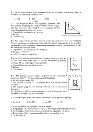 2.13 Σε μια διεργασία ένα αέριο απορροφά θερμότητα 1000J και παράγει έργο 600J. H
μεταβολή της εσωτερικής ενέργειας είναι:
α. 1600J β. −400J γ. 400J δ.
−1600J
2.14 Στο διάγραμμα (P−V) του σχήματος φαίνονται δύο
διαφορετικές διαδρομές της ίδιας ποσότητα ιδανικού αερίου
από την κατάσταση ισορροπίας Α στην αντίστοιχη Β. Να
συγκριθούν μεταξύ των δύο διεργασιών:
α. Οι μεταβολές της εσωτερικής ενέργειας.
β. Τα έργα.
γ. Οι θερμότητες.
2.15 Δύο ίσες ποσότητες του ίδιου ιδανικού αερίου, που βρίσκονται στην ίδια κατάσταση
θερμοδυναμικής ισορροπίας θερμαίνονται στην ίδια τελική θερμοκρασία, η μια με τρόπο
ισόχωρο και η άλλη με ισοβαρή. Να απεικονιστούν οι διεργασίες σε κοινό διάγραμμα (P −V)
και να συγκριθούν μεταξύ αυτών:
α. Οι μεταβολές της εσωτερικής τους ενέργειας.
β. Τα έργα που παράγουν.
γ. Οι θερμότητες που απορροφούν.
2.16 Ποσότητα ιδανικού αέριου βρίσκεται αρχικά σε κατάσταση Α(P0, V0,
Τ0) και εκτονώνεται μέχρι όγκο 2V0 με δύο διαφορετικούς τρόπους,
ισόθερμα, ΑΒ και ισοβαρώς ΑΓ. Να συγκριθούν:
α. Οι μεταβολές της εσωτερικής ενέργειας.
β. Τα έργα.
γ. Οι θερμότητες.
2.17 Μια ποσότητα ιδανικού αέριου μεταβαίνει από την κατάσταση Α (P1, V1, Τ1), στην
κατάσταση Β (P2, V2 , Τ2), με τρεις διαφορετικές διαδρομές.
1. Με ισόθερμη εκτόνωση ΑΒ.
2. Με ισοβαρή εκτόνωση, ΑΓ και ισόχωρη ψύξη, ΓΒ που εκτελούνται
διαδοχικά.
3. Με ισόχωρη ψύξη, ΑΔ και ισοβαρή εκτόνωση, ΔΒ που εκτελούνται
διαδοχικά.
Να συγκριθούν μεταξύ των τριών διαδρομών, τα έργα, οι θερμότητες και οι
μεταβολές εσωτερικής ενέργειας του αερίου.
2.18 Να αποδειχθεί ότι σε κάθε ιδανικό μονοατομικό αέριο ισχύουν οι σχέσεις:
α. Cp−Cv=R β. Cv=3R/2 γ. Cp=5R/2 δ. γ=5/3
2.19 Nα απαντήσετε στις ερωτήσεις που ακολουθούν:
α. Τι σχέση έχει ο 1ος
θερμοδυναμικός νόμος με την αρχή διατήρησης της ενέργειας;
β. Γιατί υπάρχουν δυο ειδικές γραμμομοριακές ειδικές θερμότητες στα αέρια;
γ. Τι εκφράζει η ειδική γραμμομοριακή θερμότητα υπό σταθερό όγκο;
δ. Γιατί είναι Cp>Cv;
 