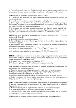 ε. Γιατί οι θεωρητικές τιμές των Cv, Cp συμφωνούν με τις πειραματικές αν πρόκειται για
μονοατομικό αέριο και αποκλίνουν αισθητά αν πρόκειται για διατομικό ή πολυατομικό;
2.20 Ποιες από τις ακόλουθες προτάσεις είναι σωστές ή λάθος;
α. Η θερμότητα που απορροφά ένα αέριο, υπό σταθερό όγκο, μετατρέπεται σε έργο και
εσωτερική ενέργεια.
β. Είναι αδύνατον να ισχύει για κάποιο είδος αερίου η σχέση, Cp=Cv.
γ. Η θερμότητα που ανταλλάσσει ένα αέριο με το περιβάλλον του κατά τη διάρκεια μιας
αντιστρεπτής διεργασίας είναι ανεξάρτητη από το είδος της διεργασίας και εξαρτάται μόνο
από την αρχική και τελική κατάσταση του αερίου.
δ. Η θερμότητα που απαιτείται για να θερμανθούν n mol ιδανικού αερίου κατά ΔΤ υπό
σταθερό όγκο είναι μικρότερη από την αντίστοιχη θερμότητα που απαιτείται για να
θερμανθεί η ίδια ποσότητα, του ίδιου αερίου κατά το ίδιο ΔΤ, υπό σταθερή πίεση.
2.21 Ιδανικό αέριο εκτονώνεται αδιαβατικά από την αρχική κατάσταση Α (P1,V1,T1) στην
κατάσταση Β (P2,V2,T2).
α. Nα σχεδιάσετε τη διεργασία σε διάγραμμα (P−V).
β. Να αποδείξετε ότι το παραγόμενο έργο ισούται με το αντίθετο της μεταβολής της
εσωτερικής ενέργειας.
γ. Να αποδείξετε ότι η αδιαβατική καμπύλη έχει μεγαλύτερη κλίση από την αντίστοιχη
ισόθερμη που περνάει από το σημείο Α.
δ. Να αποδείξετε ότι ισχύουν οι σχέσεις: Τ1V1
γ−1
=Τ2V2
γ−1
και P1
1−γ
Τ1
γ
= P2
1−γ
Τ2
γ
ε. Να αποδείξετε ότι το έργο δίνεται από τη σχέση W=
P2V2-P1V1
1-γ
όπου γ=Cp/Cv.
2.22 Μια ποσότητα ιδανικού αερίου εκτελεί τον εξής αντιστρεπτό θερμοδυναμικό κύκλο.
Εκτονώνεται ισόθερμα, ψύχεται ισόχωρα, συμπιέζεται ισοβαρώς και τέλος θερμαίνεται
αδιαβατικά μέχρι την αρχική κατάσταση.
α. Να απεικονιστεί ο κύκλος σε ποιοτικό διάγραμμα (P-V).
β. Να βρείτε τα πρόσημα των Q, W και ΔU σε κάθε επιμέρους μεταβολή.
2.23 Απαντήστε με «ναι» ή «όχι» και δώστε το ανάλογο παράδειγμα που θα ενισχύει την
απάντησή σας στις ακόλουθες ερωτήσεις:
α. Μπορούμε να αυξήσουμε τη θερμοκρασία αερίου χωρίς να του δώσουμε θερμότητα;
β. Μπορούμε να δώσουμε θερμότητα σε αέριο χωρίς να αυξηθεί η θερμοκρασία του;
γ. Είναι δυνατόν να ψυχθεί αέριο χωρίς να παράγει έργο;
δ. Είναι δυνατόν να αυξηθεί η θερμοκρασία αερίου και ταυτόχρονα να παράγει και έργο;
ε. Μπορεί η εσωτερική ενέργεια του αερίου να επανέλθει στην αρχική τιμή αφού έχει υποστεί
διάφορες μεταβολές κατά τη διάρκεια μιας διαδρομής;
2.24 α. Με ποιο τρόπο μπορείτε να θερμάνετε ένα αέριο χωρίς να του προσφέρετε θερμότητα;
β. Με ποιο τρόπο μπορείτε να προσφέρεται σ’ ένα αέριο θερμότητα χωρίς να αυξηθεί η
θερμοκρασία του;
γ. Με ποιο τρόπο μπορείτε να συμπιέσετε ένα αέριο και να ταυτόχρονα να ψυχθεί;
δ. Με ποιο τρόπο μπορείτε να θερμάνετε ένα αέριο χωρίς να διασταλεί;
ε. Είναι δυνατόν ένα αέριο αφού ανταλλάξει ενέργεια με το περιβάλλον του να επανέλθει
στην αρχική εσωτερική του ενέργεια και αν ναι, πως;
2.25 Ποιες από τις προτάσεις που ακολουθούν είναι σωστές και ποιες λανθασμένες;
 