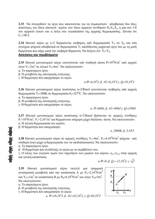 2.33 Να συγκριθούν τα έργα που απαιτούνται για να συμπιεστούν αδιαβατικά δύο ίδιες
ποσότητες του ίδιου ιδανικού αερίου των ίδιων αρχικών συνθηκών P0,V0,T0, η μία στο 1/8
του αρχικού όγκου και η άλλη στο τετραπλάσιο της αρχικής θερμοκρασίας. Δίνεται ότι
Cv=3R/2.
2.34 Ιδανικό αέριο με γ=2 θερμαίνεται ισοβαρώς από θερμοκρασία ΤΑ σε ΤΒ και στη
συνέχεια ψύχεται αδιαβατικά σε θερμοκρασία ΤΓ αποδίδοντας μηχανικό έργο ίσο με τη μισή
θερμότητα που πήρε κατά την ισοβαρή θέρμανση. Να δείξετε ότι: ΤΓ=ΤΑ.
Ασκήσεις και προβλήματα
2.35 Iδανικό μονοατομικό αέριο εκτονώνεται υπό σταθερή πίεση P=10
5
N/m
2
από αρχικό
όγκο V1=2m
3
σε τελικό V2=6m
3
. Nα υπολογιστούν:
α. Το παραγόμενο έργο.
β. Η μεταβολή της εσωτερικής ενέργειας.
γ. Η θερμότητα που απορρόφησε το αέριο.
α.W=4,10
5
J, β. ΔU=6,10
5
J γ. Q=10,10
5
J
2.36 Ιδανικό μονοατομικό αέριο ποσότητας n=2/Rmol εκτονώνεται ισοβαρώς από αρχική
θερμοκρασία Τ1=300Κ σε θερμοκρασία θ2=327
0
C. Nα υπολογιστούν:
α. Το παραγόμενο έργο.
β. Η μεταβολή της εσωτερικής ενέργειας.
γ. Η θερμότητα που απορρόφησε το αέριο.
α. W=600J, β. ΔU=900J γ. Q=1500J
2.37 Ιδανικό μονοατομικό αέριο ποσότητας n=2/Rmol βρίσκεται σε αρχικές συνθήκες
P1=105
Ν/m2
, V1=2,10-2
m3
και θερμαίνεται ισόχωρα μέχρι διπλάσια πίεση. Να υπολογιστούν:
α. Η τελική θερμοκρασία του αερίου.
β. Η θερμότητα που απορρόφησε.
α. 2000Κ, β. 3,103
J
2.38 Ιδανικό μονοατομικό αέριο σε αρχικές συνθήκες V1=4m
3
, P1=4,10
5
N/m
2
ψύχεται υπό
σταθερό όγκο μέχρι η θερμοκρασία του να υποδιπλασιαστεί. Nα υπολογιστούν:
α. Το παραγόμενο έργο.
β. Η θερμότητα που αντάλλαξε το αέριο με το περιβάλλον του.
γ. Ο λόγος των ενεργών τιμών των ταχυτήτων των μορίων του αέριου, υεν1/υεν2 στην αρχική
και τελική κατάσταση.
α.W=0, β. Q=−12,10
5
J, γ. 2
2.39 Ιδανικό μονοατομικό αέριο εκτελεί μια γραμμική
αντιστρεπτή μεταβολή από την κατάσταση Α με PA=2,10
5
N/m
2
και VA=1m
3
σε κατάσταση Β με PB=6,10
5
N/m
2
και όγκο VB=5m
3
.
Να υπολογιστούν:
α. Το παραγόμενο έργο.
β. Η μεταβολή της εσωτερικής ενέργειας.
γ. Η θερμότητα που απορρόφησε το αέριο.
a. W=16,10
5
J, β. ΔU=42,10
5
J, γ. Q=58,10
5
J
 