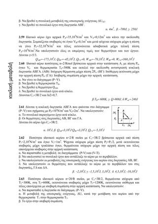 β. Να βρεθεί η συνολική μεταβολή της εσωτερικής ενέργειας ΔUAΓ.
γ. Να βρεθεί το συνολικό έργο στη διεργασία ΑΒΓ.
α. 4m
3
, β.−700J, γ. 250J
2.59 Ιδανικό αέριο έχει αρχικά PΑ=35,10
5
N/m
2
και VΑ=0,12m
3
και κάνει την ακόλουθη
διεργασία. Συμπιέζεται ισοβαρώς σε όγκο VΒ=0,1m
3
και μετά ψύχεται ισόχωρα μέχρι η πίεση
να γίνει PΓ=32,10
5
N/m
2
και τέλος εκτονώνεται αδιαβατικά μέχρι τελική πίεση
PΔ=10
5
N/m
2
.Nα υπολογιστούν όλες οι επιμέρους τιμές των θερμοτήτων και των έργων.
Δίνεται γ=5/3.
QΑΒ=−175,10
3
J, QΒΓ=−45,10
3
J, QΓΔ=0, WΑΒ=−70,10
3
J, WΒΓ=0, WΓΔ=360,10
3
J
2.60 Ιδανικό αέριο ποσότητας n=2/Rmol βρίσκεται αρχικά στην κατάσταση Α, με πίεση P0,
όγκο V0 και θερμοκρασία Τ0=300Κ και εκτελεί την ακόλουθη αντιστρεπτή κυκλική
διεργασία ΑΒΓΑ. (ΑΒ): Ισόχωρη θέρμανση μέχρι πίεση 2P0. (BΓ): Ισόθερμη εκτόνωση μέχρι
την αρχική πίεση P0. (ΓΑ): Ισoβαρής συμπίεση μέχρι την αρχική κατάσταση.
α. Να γίνει το διάγραμμα (P−V).
β. Να βρεθεί η θερμοκρασία ΤΒ.
γ. Να βρεθεί η θερμότητα QAB.
δ. Να βρεθεί τo συνολικό έργο ανά κύκλο.
Δίνονται Cv=3R/2 και ln2=0,7.
β.TB= 600Κ, γ. Q=900J, δ.Woλ= 240J
2.61 Δίνεται η κυκλική διεργασία ΑΒΓΑ που φαίνεται στο διάγραμμα
(P−V) του σχήματος με P0=105
N/m2
και V0=2m3
. Nα υπολογιστούν:
α. Το συνολικό παραγόμενο έργο ανά κύκλο.
β. Οι θερμότητες στις διεργασίες ΑΒ, ΒΓ και ΓΑ.
Δίνεται ότι αέριο έχει Cv=3R/2.
α. 105
J, β. QAB=3,105
J QΒΓ=3,105
J, QΓΑ=−5,105
J
2.62 Ποσότητα ιδανικού αερίου n=2/R moles με Cv=3R/2 βρίσκεται αρχικά υπό πίεση
P1=2,103
N/m2
και όγκο V1=1m3
. Ψύχεται ισόχωρα μέχρι πίεση P2=P1/2, μετά εκτονώνεται
ισοβαρώς μέχρι τριπλάσιο όγκο, θερμαίνεται ισόχωρα μέχρι την αρχική πίεση και τέλος
επανέρχεται ισοβαρώς στην αρχική κατάσταση.
α. Να παρασταθεί η μεταβολή σε διαγράμματα (P-V) και (V-Τ).
β. Να υπολογιστεί το συνολικό έργο που αντάλλαξε το αέριο με το περιβάλλον.
γ. Να υπολογιστούν οι μεταβολές της εσωτερικής ενέργειας του αερίου στις διεργασίες ΑΒ, ΒΓ.
δ. Να υπολογιστούν οι θερμότητες που αντάλλαξε το αέριο με το περιβάλλον του στις
διεργασίες, ΓΔ και ΔΑ.
β. −2,103
J, γ. -1,5,103
J, 3,103
J, δ. 4,5,103
J, -10,103
J
2.63 Ποσότητα ιδανικού αέριου n=20/R moles, με Cv=3R/2, θερμαίνεται ισόχωρα από
Τ1=300Κ, στη Τ2=600Κ, εκτονώνεται ισοβαρώς μέχρι Τ3=1200Κ, εκτονώνεται ισόθερμα και
τέλος επανέρχεται με ισοβαρή συμπίεση στην αρχική κατάσταση. Να υπολογιστούν:
α. Να παρασταθεί η διεργασία σε διάγραμμα, (P−V).
α. Η μεταβολή της εσωτερικής ενέργειας, ΔU, κατά την μετάβαση του αερίου από την
θερμοκρασία Τ1 στην θερμοκρασία Τ3.
β. Το έργο στην ισοβαρή συμπίεση.
 