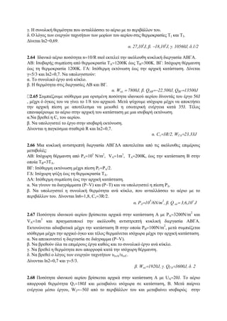 γ. H συνολική θερμότητα που ανταλλάσσει το αέριο με το περιβάλλον του.
δ. Ο λόγος των ενεργών ταχυτήτων των μορίων του αερίου στις θερμοκρασίες Τ1 και Τ3.
Δίνεται ln2=0,69.
α. 27,103
J, β. −18,103
J, γ. 10560J, δ.1/2
2.64 Ιδανικό αέριο ποσότητα n=10/R mol εκτελεί την ακόλουθη κυκλική διεργασία ΑΒΓΑ.
ΑΒ: Ισοβαρής συμπίεση από θερμοκρασία ΤΑ=1200Κ έως ΤΒ=300Κ. ΒΓ: Ισόχωρη θέρμανση
έως τη θερμοκρασία 1200Κ. ΓΑ: Ισόθερμη εκτόνωση έως την αρχική κατάσταση. Δίνεται
γ=5/3 και ln2=0,7. Να υπολογιστούν:
α. Το συνολικό έργο ανά κύκλο.
β. Η θερμότητα στις διεργασίες ΑΒ και ΒΓ.
α. Woλ = 7800J, β. QAB=−22.500J, QΒΓ=13500J
2.65 Συμπιέζουμε ισόθερμα μια ορισμένη ποσότητα ιδανικού αερίου δίνοντάς του έργο 56J
, μέχρι ό όγκος του να γίνει το 1/8 του αρχικού. Μετά ψύχουμε ισόχωρα μέχρι να αποκτήσει
την αρχική πίεση με αποτέλεσμα να μειωθεί η εσωτερική ενέργεια κατά 35J. Τέλος
επαναφέρουμε το αέριο στην αρχική του κατάσταση με μια ισοβαρή εκτόνωση.
α.Nα βρεθεί η Cv του αερίου.
β. Να υπολογιστεί το έργο στην ισοβαρή εκτόνωση.
Δίνονται η παγκόσμια σταθερά R και ln2=0,7.
α. Cv=3R/2, WΓΑ=23,33J
2.66 Μια κυκλική αντιστρεπτή διεργασία ΑΒΓΔΑ αποτελείται από τις ακόλουθες επιμέρους
μεταβολές:
ΑΒ: Ισόχωρη θέρμανση από PΑ=105
N/m2
, VA=1m3
, ΤΑ=200Κ, έως την κατάσταση Β στην
οποία ΤΒ=3ΤΑ.
ΒΓ: Ισόθερμη εκτόνωση μέχρι πίεση PΓ=PΑ/2.
ΓΔ: Ισόχωρη ψύξη έως τη θερμοκρασία ΤΑ.
ΔΑ: Ισόθερμη συμπίεση έως την αρχική κατάσταση.
α. Nα γίνουν τα διαγράμματα (P−V) και (P−T) και να υπολογιστεί η πίεση PΔ.
β. Να υπολογιστεί η συνολική θερμότητα ανά κύκλο, που ανταλλάσσει το αέριο με το
περιβάλλον του. Δίνονται ln6=1,8, Cv=3R/2.
α. PΔ=10
5
/6Ν/m
2
, β. Q ολ= 3,6,105
J
2.67 Ποσότητα ιδανικού αερίου βρίσκεται αρχικά στην κατάσταση Α με PA=3200N/m
2
και
VA=1m
3
και πραγματοποιεί την ακόλουθη αντιστρεπτή κυκλική διεργασία ΑΒΓΑ.
Εκτονώνεται αδιαβατικά μέχρι την κατάσταση Β στην οποία PB=100N/m
2
, μετά συμπιέζεται
ισόθερμα μέχρι την αρχικό όγκο και τέλος θερμαίνεται ισόχωρα μέχρι την αρχική κατάσταση.
α. Να απεικονιστεί η διεργασία σε διάγραμμα (P−V).
β. Να βρεθούν όλα τα επιμέρους έργα καθώς και το συνολικό έργο ανά κύκλο.
γ. Να βρεθεί η θερμότητα που απορροφά κατά την ισόχωρη θέρμανση.
δ. Να βρεθεί ο λόγος των ενεργών ταχυτήτων υενΑ/υενΓ.
Δίνονται ln2=0,7 και γ=5/3.
β. Woλ=1920J, γ. QΓΑ=3600J, δ. 2
2.68 Ποσότητα ιδανικού αερίου βρίσκεται αρχικά στην κατάσταση Α με UA=20J. Το αέριο
απορροφά θερμότητα Q1=180J και μεταβαίνει ισόχωρα σε κατάσταση, Β. Μετά παίρνει
ενέργεια μέσω έργου, W2=−50J από το περιβάλλον του και μεταβαίνει ισοβαρώς στην
 