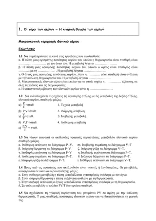 1. Οι νόμοι των αερίων − Η κινητική θεωρία των αερίων
Μακροσκοπική περιγραφή ιδανικού αέριου
Ερωτήσεις
1.1 Να συμπληρώσετε τα κενά στις προτάσεις που ακολουθούν:
α. Η πίεση μιας ορισμένης ποσότητας αερίου του οποίου η θερμοκρασία είναι σταθερή είναι
……….. …………… με τον όγκο του. Η μεταβολή λέγεται …………………
β. Η πίεση μιας ορισμένης ποσότητας αερίου του οποίου ο όγκος είναι σταθερός είναι
……….. με τη ……………. . Η μεταβολή λέγεται …………………
γ. Ο όγκος μιας ορισμένης ποσότητας αερίου , όταν η ………… μένει σταθερή είναι ανάλογη
με την απόλυτη θερμοκρασία του. Η μεταβολή λέγεται …………………
δ. Μακροσκοπικά, ιδανικό αέριο είναι εκείνο για το οποίο ισχύει η …………… εξίσωση, σε
όλες τις πιέσεις και τις θερμοκρασίες.
ε. Η καταστατική εξίσωση των ιδανικών αερίων είναι η …………………..
1.2 Να αντιστοιχίσετε τις σχέσεις τις αριστερής στήλης με τις μεταβολές της δεξιάς στήλης,
ιδανικού αερίου, σταθερής μάζας;
α)
P
Τ
=σταθ. 1. Τυχαία μεταβολή
β) P,V=σταθ. 2. Ισόχωρη μεταβολή
γ)
V
Τ
=σταθ. 3. Ισοβαρής μεταβολή
δ) V,Τ =σταθ. 4. Ισόθερμη μεταβολή
ε)
P,V
T
= σταθ.
1.3 Να γίνουν ποιοτικά οι ακόλουθες γραφικές παραστάσεις μεταβολών ιδανικού αερίου
σταθερής μάζας.
α. Ισόθερμη εκτόνωση σε διάγραμμα P−V. στ. Ισοβαρής συμπίεση σε διάγραμμα V−T
β. Ισόχωρη θέρμανση σε διάγραμμα P−V ζ. Ισόχωρη ψύξη σε διάγραμμα V−Τ.
γ. Ισόβαρής εκτόνωση σε διάγραμμα P−V η. Ισοβαρής εκτόνωση σε διάγραμμα P−T.
δ. Ισόθερμη συμπίεση σε διάγραμμα P−Τ. θ. Ισόχωρη θέρμανση σε διάγραμμα P−T.
ε. Ισόχωρη ψύξη σε διάγραμμα P−Τ. i. Ισόθερμη εκτόνωση σε διάγραμμα V−T.
1.4 Ποιες από τις προτάσεις που ακολουθούν είναι σωστές ή λανθασμένες. Οι μεταβολές
αναφέρονται σε ιδανικό αέριο σταθερής μάζας,
α. Στην ισόθερμη μεταβολή η πίεση μεταβάλλεται αντιστρόφως ανάλογα με τον όγκο.
β. Στην ισόχωρη θέρμανση η πίεση αυξάνεται ανάλογα με τη θερμοκρασία.
γ. Στην ισοβαρή εκτόνωση ο όγκος μεταβάλλεται αντιστρόφως ανάλογα με τη θερμοκρασία.
δ. Σε κάθε μεταβολή το πηλίκο PV/T διατηρείται σταθερό.
1.5 Να σχεδιάσετε τη γραφική παράσταση του γινομένου PV σε σχέση με την απόλυτη
θερμοκρασία, Τ μιας σταθερής ποσότητας ιδανικού αερίου και να δικαιολογήσετε τη μορφή
της.
 