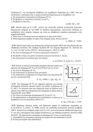 κατάσταση Γ, ενώ ταυτόχρονα αποβάλλει στο περιβάλλον θερμότητα Q2=−200J. Από την
κατάσταση Γ επιστρέφει στην Α χωρίς ανταλλαγή θερμότητας με το περιβάλλον του.
α. Να απεικονιστεί η διεργασία σε διάγραμμα (P−V).
β. Να βρεθούν οι εσωτερικές ενέργειες, UB και UΓ.
γ. Να βρεθεί το έργο WΓΑ.
β.200J, 50J, γ. 30J
2.69 Ιδανικό αέριο με Cv=1,5R εκτελεί την ακόλουθη κυκλική αντιστρεπτή διεργασία.
Θερμαίνεται ισόχωρα με Q1=1200J σε διπλάσια θερμοκρασία, εκτονώνεται ισόθερμα σε
οκταπλάσιο όγκο, ψύχεται ισόχωρα και τέλος με αδιαβατική συμπίεση επανέρχεται στην
αρχική κατάσταση.
α. Πόσο είναι το συνολικό έργο που παρήγαγε το αέριο ανά κύκλο;
β. Πόση θερμότητα απέβαλε το αέριο στην ισόχωρη ψύξη; Δίνεται ln2=0,7
α. 2460J , β. −2100J
2.70 Ιδανικό αέριο κάνει μια αντιστρεπτή κυκλική διεργασία ΑΒΓΑ που αποτελείται από μια
αδιαβατική εκτόνωση ΑΒ, ισοβαρή συμπίεση ΒΓ και ισόχωρη θέρμανση ΓΑ. Δίνονται ότι
VA=1m
3
, VB=8m
3
και PB=10
5
N/m
2
. Δίνονται ακόμα Cv=3R/2, Cp=5R/2.
α. Να γίνει το διάγραμμα (P−V) και να υπολογιστεί η πίεση PA.
β. Να βρεθεί ο λόγος των μέσων κινητικών ενεργειών στα Β και Γ, ⎯ΚΒ/ ⎯ΚΓ.
γ. Να υπολογιστεί το συνολικό έργο του κύκλου.
α. 32,10
5
Ν/m
2
, β. ⎯ΚΒ/ ⎯ΚΓ=8, γ. 29,10
5
J
2.71 Δίνεται η κυκλική αντιστρεπτή διεργασία ιδανικού αερίου που
φαίνεται στο διάγραμμα (P−T) με P0=0,5,105
N/m2
και VA=0,1m3
.
α. Nα γίνει το διάγραμμα (P−V).
β. Να υπολογιστεί το συνολικό έργο ανά κύκλο.
γ. Να υπολογιστεί το άθροισμα των θερμοτήτων στις διεργασίες ΒΓ
και ΔΑ. Δίνεται ln2=0,69.
β. Wολ= 6900 J, γ. QΒΓ +QΔΑ =0
2.72 Στο διάγραμμα (P−T) του σχήματος φαίνεται μια κυκλική
αντιστρεπτή διεργασία ιδανικού αερίου του οποίου γνωρίζουμε ότι
Cv=3R/2. Το συνολικό έργο που παράγεται κατά τη διάρκεια ενός
κύκλου είναι 500J και η θερμότητα που απορροφά το αέριο κατά τη
διεργασία ΒΓ είναι 1000J.
α. Να γίνουν τα αντίστοιχα διαγράμματα (P−V) και (V−T).
β. Να υπολογιστούν οι θερμότητες που ανταλλάσσει το αέριο με το
περιβάλλον του στις διεργασίες ΑΒ και ΓΑ.
β. QAB=750J, QΓΑ=−1250J
2.73 Ποσότητα ιδανικού αερίου που βρίσκεται αρχικά σε κατάσταση ισορροπίας με
PA=6,105
N/m2
, VA=0,5m3
, TA=300K εκτελεί την ακόλουθη αντιστρεπτή κυκλική μεταβολή
ΑΒΓΑ. Εκτονώνεται ισοβαρώς μέχρι όγκο VΒ=1m3
, μετά εκτονώνεται αδιαβατικά μέχρι όγκο
VΓ και τέλος επανέρχεται στην αρχική κατάσταση με μια ισόθερμη συμπίεση. Δίνονται γ=3/2,
ln2=0,69. Να απεικονιστεί η διεργασία σε διάγραμμα (P−V) και να υπολογιστούν:
α. Η μεταβολή της εσωτερικής ενέργειας του αερίου από την κατάσταση Α στη Β.
β. Ο όγκος του αερίου στην κατάσταση Γ.
 