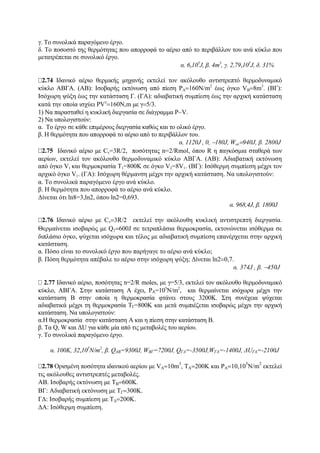 γ. Το συνολικά παραγόμενο έργο.
δ. Το ποσοστό της θερμότητας που απορροφά το αέριο από το περιβάλλον του ανά κύκλο που
μετατρέπεται σε συνολικό έργο.
α. 6,105
J, β. 4m3
, γ. 2,79,105
J, δ. 31%
2.74 Ιδανικό αέριο θερμικής μηχανής εκτελεί τον ακόλουθο αντιστρεπτό θερμοδυναμικό
κύκλο ΑΒΓΑ. (ΑΒ): Ισοβαρής εκτόνωση από πίεση PA=160N/m2
έως όγκο VB=8m3
. (BΓ):
Ισόχωρη ψύξη έως την κατάσταση Γ. (ΓΑ): αδιαβατική συμπίεση έως την αρχική κατάσταση
κατά την οποία ισχύει PVγ
=160Ν,m με γ=5/3.
1) Να παρασταθεί η κυκλική διεργασία σε διάγραμμα P−V.
2) Nα υπολογιστούν:
α. Το έργο σε κάθε επιμέρους διεργασία καθώς και το ολικό έργο.
β. Η θερμότητα που απορροφά το αέριο από το περιβάλλον του.
α. 1120J , 0, −180J, Woλ=940J, β. 2800J
2.75 Ιδανικό αέριο με Cv=3R/2, ποσότητας n=2/Rmol, όπου R η παγκόσμια σταθερά των
αερίων, εκτελεί τον ακόλουθο θερμοδυναμικό κύκλο ΑΒΓΑ. (ΑΒ): Αδιαβατική εκτόνωση
από όγκο V1 και θερμοκρασία Τ1=800K σε όγκο V2=8V1. (ΒΓ): Ισόθερμη συμπίεση μέχρι τον
αρχικό όγκο V1. (ΓΑ): Ισόχωρη θέρμανση μέχρι την αρχική κατάσταση. Να υπολογιστούν:
α. Το συνολικά παραγόμενο έργο ανά κύκλο.
β. Η θερμότητα που απορροφά το αέριο ανά κύκλο.
Δίνεται ότι ln8=3,ln2, όπου ln2=0,693.
α. 968,4J, β. 1800J
2.76 Ιδανικό αέριο με Cv=3R/2 εκτελεί την ακόλουθη κυκλική αντιστρεπτή διεργασία.
Θερμαίνεται ισoβαρώς με Q1=600J σε τετραπλάσια θερμοκρασία, εκτονώνεται ισόθερμα σε
διπλάσιο όγκο, ψύχεται ισόχωρα και τέλος με αδιαβατική συμπίεση επανέρχεται στην αρχική
κατάσταση.
α. Πόσο είναι το συνολικό έργο που παρήγαγε το αέριο ανά κύκλο;
β. Πόση θερμότητα απέβαλε το αέριο στην ισόχωρη ψύξη; Δίνεται ln2=0,7.
α. 374J , β. −450J
2.77 Ιδανικό αέριο, ποσότητας n=2/R moles, με γ=5/3, εκτελεί τον ακόλουθο θερμοδυναμικό
κύκλο, ΑΒΓΑ. Στην κατάσταση Α έχει, ΡΑ=105
Ν/m2
, και θερμαίνεται ισόχωρα μέχρι την
κατάσταση Β στην οποία η θερμοκρασία φτάνει στους 3200Κ. Στη συνέχεια ψύχεται
αδιαβατικά μέχρι τη θερμοκρασία ΤΓ=800Κ και μετά συμπιέζεται ισοβαρώς μέχρι την αρχική
κατάσταση. Να υπολογιστούν:
α.H θερμοκρασία στην κατάσταση Α και η πίεση στην κατάσταση Β.
β. Τα Q, W και ΔU για κάθε μία από τις μεταβολές του αερίου.
γ. Το συνολικά παραγόμενο έργο.
α. 100Κ, 32,105
Ν/m2
, β. QΑΒ=9300J, WBΓ=7200J, QΓΑ=-3500J,WΓΑ=-1400J, ΔUΓΑ=-2100J
2.78 Ορισμένη ποσότητα ιδανικού αερίου με VA=10m
3
, TA=200K και PA=10,10
5
N/m
2
εκτελεί
τις ακόλουθες αντιστρεπτές μεταβολές.
ΑΒ. Ισοβαρής εκτόνωση με ΤΒ=600Κ.
ΒΓ: Αδιαβατική εκτόνωση με ΤΓ=300Κ.
ΓΔ: Ισοβαρής συμπίεση με ΤΔ=200Κ.
ΔΑ: Ισόθερμη συμπίεση.
 