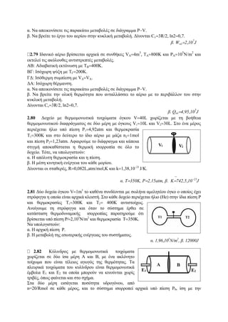 α. Να απεικονίσετε τις παρακάτω μεταβολές σε διάγραμμα P−V.
β. Να βρείτε το έργο του αερίου στην κυκλική μεταβολή. Δίνονται Cv=3R/2, ln2=0,7.
β. Wολ=2,10
7
J
2.79 Ιδανικό αέριο βρίσκεται αρχικά σε συνθήκες VA=4m
3
, TA=800K και PA=10
5
N/m
2
και
εκτελεί τις ακόλουθες αντιστρεπτές μεταβολές.
ΑΒ: Αδιαβατική εκτόνωση με ΤΒ=400Κ.
ΒΓ: Ισόχωρη ψύξη με ΤΓ=200Κ.
ΓΔ: Ισόθερμη συμπίεση με VΔ=VA.
ΔΑ: Ισόχωρη θέρμανση.
α. Να απεικονίσετε τις παρακάτω μεταβολές σε διάγραμμα P−V.
β. Να βρείτε την ολική θερμότητα που ανταλλάσσει το αέριο με το περιβάλλον του στην
κυκλική μεταβολή.
Δίνονται Cv=3R/2, ln2=0,7.
β. Qολ=4,95,10
5
J
2.80 Δοχείο με θερμομονωτικά τοιχώματα όγκου V=40L χωρίζεται με τη βοήθεια
θερμομονωτικού διαφράγματος σε δύο μέρη με όγκους V1=10L και V2=30L. Στο ένα μέρος
περιέχεται ήλιο υπό πίεση P1=4,92atm και θερμοκρασία
Τ1=300Κ και στο δεύτερο το ίδιο αέριο με μάζα n2=1mol
και πίεση P2=1,23atm. Αφαιρούμε το διάφραγμα και κάποια
στιγμή αποκαθίσταται η θερμική ισορροπία σε όλο το
δοχείο. Τότε, να υπολογιστούν:
α. Η απόλυτη θερμοκρασία και η πίεση.
β. Η μέση κινητική ενέργεια του κάθε μορίου.
Δίνονται οι σταθερές, R=0,082L,atm/mol,K και k=1,38,10−23
J/K.
α. Τ=350Κ, P=2,15atm, β. ⎯K=742,5,10−23
J
2.81 Δύο δοχεία όγκου V=1m3
το καθένα συνδέονται με σωλήνα αμελητέου όγκο ο οποίος έχει
στρόφιγγα η οποία είναι αρχικά κλειστή. Στο κάθε δοχείο περιέχεται ήλιο (Ηe) στην ίδια πίεση P
και θερμοκρασίες Τ1=300Κ και Τ2= 400Κ αντιστοίχως.
Ανοίγουμε τη στρόφιγγα και όταν το σύστημα έρθει σε
κατάσταση θερμοδυναμικής ισορροπίας παρατηρούμε ότι
βρίσκεται υπό πίεση P⁄=2,105
Ν/m2
και θερμοκρασία T=350K.
Να υπολογιστούν:
α. Η αρχική πίεση P.
β. Η μεταβολή της εσωτερικής ενέργειας του συστήματος.
α. 1,96,105
Ν/m2
, β. 12000J
2.82 Κύλινδρος με θερμομονωτικά τοιχώματα
χωρίζεται σε δύο ίσα μέρη Α και Β, με ένα ακλόνητο
τοίχωμα που είναι τέλειος αγωγός της θερμότητας. Τα
πλευρικά τοιχώματα του κυλίνδρου είναι θερμομονωτικά
έμβολα Ε1 και Ε2 τα οποία μπορούν να κινούνται χωρίς
τριβές, όπως φαίνεται και στο σχήμα.
Στα δύο μέρη εισάγεται ποσότητα υδρογόνου, από
n=20/Rmol σε κάθε μέρος, και το σύστημα ισορροπεί αρχικά υπό πίεση P0, ίση με την
 