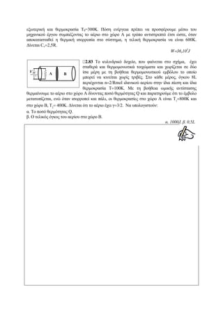 εξωτερική και θερμοκρασία Τ0=300Κ. Πόση ενέργεια πρέπει να προσφέρουμε μέσω του
μηχανικού έργου συμπιέζοντας το αέριο στο χώρο Α με τρόπο αντιστρεπτό έτσι ώστε, όταν
αποκατασταθεί η θερμική ισορροπία στο σύστημα, η τελική θερμοκρασία να είναι 600Κ.
Δίνεται Cv=2,5R.
W=36,103
J
2.83 Το κυλινδρικό δοχείο, που φαίνεται στο σχήμα, έχει
σταθερά και θερμομονωτικά τοιχώματα και χωρίζεται σε δύο
ίσα μέρη με τη βοήθεια θερμομονωτικού εμβόλου το οποίο
μπορεί να κινείται χωρίς τριβές. Στο κάθε μέρος, όγκου 8L
περιέχονται n=2/Rmol ιδανικού αερίου στην ίδια πίεση και ίδια
θερμοκρασία Τ=100Κ. Με τη βοήθεια ωμικής αντίστασης
θερμαίνουμε το αέριο στο χώρο Α δίνοντας ποσό θερμότητας Q και παρατηρούμε ότι το έμβολο
μετατοπίζεται, ενώ όταν ισορροπεί και πάλι, οι θερμοκρασίες στο χώρο Α είναι Τ1
=800K και
στο χώρο Β, Τ2
= 400Κ. Δίνεται ότι το αέριο έχει γ=3/2. Να υπολογιστούν:
α. Το ποσό θερμότητας Q.
β. Ο τελικός όγκος του αερίου στο χώρο Β.
α. 1000J, β. 0,5L
 