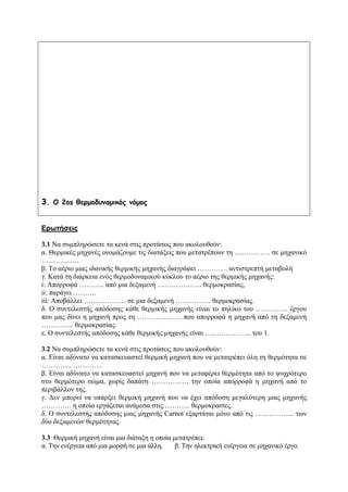 3. O 2os θερμοδυναμικός νόμος
Ερωτήσεις
3.1 Να συμπληρώσετε τα κενά στις προτάσεις που ακολουθούν:
α. Θερμικές μηχανές ονομάζουμε τις διατάξεις που μετατρέπουν τη …………… σε μηχανικό
…………….
β. Το αέριο μιας ιδανικής θερμικής μηχανής διαγράφει …………. αντιστρεπτή μεταβολή
γ. Κατά τη διάρκεια ενός θερμοδυναμικού κύκλου το αέριο της θερμικής μηχανής:
i: Απορροφά ……….. από μια δεξαμενή ………………. θερμοκρασίας,
ii: παράγει ……….
iii: Αποβάλλει ……………… σε μια δεξαμενή …………… θερμοκρασίας.
δ. Ο συντελεστής απόδοσης κάθε θερμικής μηχανής είναι το πηλίκο του ………….. έργου
που μας δίνει η μηχανή προς τη ………………. που απορροφά η μηχανή από τη δεξαμενή
………….. θερμοκρασίας.
ε. Ο συντελεστής απόδοσης κάθε θερμικής μηχανής είναι ……………….. του 1.
3.2 Να συμπληρώσετε τα κενά στις προτάσεις που ακολουθούν:
α. Είναι αδύνατο να κατασκευαστεί θερμική μηχανή που να μετατρέπει όλη τη θερμότητα σε
…………. ………….
β. Είναι αδύνατο να κατασκευαστεί μηχανή που να μεταφέρει θερμότητα από το ψυχρότερο
στο θερμότερο σώμα, χωρίς δαπάνη ……………. την οποία απορροφά η μηχανή από το
περιβάλλον της.
γ. Δεν μπορεί να υπάρξει θερμική μηχανή που να έχει απόδοση μεγαλύτερη μιας μηχανής
…………. η οποία εργάζεται ανάμεσα στις ……….. θερμοκρασίες.
δ. Ο συντελεστής απόδοσης μιας μηχανής Carnot εξαρτάται μόνο από τις …………….. των
δύο δεξαμενών θερμότητας.
3.3 Θερμική μηχανή είναι μια διάταξη η οποία μετατρέπει:
α. Την ενέργεια από μια μορφή σε μια άλλη. β. Την ηλεκτρική ενέργεια σε μηχανικό έργο.
 