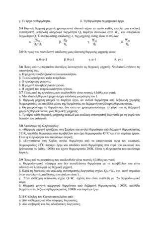 γ. Το έργο σε θερμότητα. δ. Τη θερμότητα σε μηχανικό έργο.
3.4 Ιδανική θερμική μηχανή χρησιμοποιεί ιδανικό αέριο το οποίο καθώς εκτελεί μια κυκλική
αντιστρεπτή μεταβολή απορροφά θερμότητα Qh παράγει συνολικό έργο Woλ και αποβάλλει
θερμότητα Qc. Ο συντελεστής απόδοσης, e, της μηχανής αυτής είναι το πηλίκο:
α.
Woλ
Qh+Qc
β.
Qh
Qc
γ.
Wολ
Qh
δ.
Woλ
Qc
3.5 Οι τιμές του συντελεστή απόδοσης μιας ιδανικής θερμικής μηχανής είναι:
α. 0<e<1 β. 0<e:1 γ. e>1 δ. e<1
3.6 Ποιες από τις παρακάτω διατάξεις λειτουργούν ως θερμικές μηχανές. Να δικαιολογήσετε τις
απαντήσεις σας.
α. Η μηχανή του βενζινοκίνητου αυτοκινήτου.
β. Το καλοριφέρ που καίει πετρέλαιο.
γ. Ο ηλεκτρικός φούρνος.
δ. Η μηχανή του ηλεκτρικού τρένου.
ε. Η μηχανή του πετρελαιοκίνητου τρένου.
3.7 Ποιες από τις προτάσεις που ακολουθούν είναι σωστές ή λάθος και γιατί;
α. Μια ιδανική θερμική μηχανή έχει απόδοση μικρότερη του 1.
β. Θερμική μηχανή μπορεί να παράγει έργο, αν αντλεί θερμότητα από δεξαμενή χαμηλής
θερμοκρασίας και αποδίδει μέρος της θερμότητας σε δεξαμενή υψηλότερης θερμοκρασίας.
γ. Θα μπορούσαμε να θερμάνουμε ένα σπίτι αν χρησιμοποιούσαμε το χώρο του ως δεξαμενή
χαμηλής θερμοκρασίας μιας θερμικής μηχανής.
δ. Το αέριο κάθε θερμικής μηχανής εκτελεί μια κυκλική αντιστρεπτή διεργασία με τη φορά των
δεικτών του ρολογιού.
3.8 Ακούσαμε τις πληροφορίες:
α. «Θερμική μηχανή εργάζεται στη Σαχάρα και αντλεί θερμότητα από δεξαμενή θερμοκρασίας
313Κ, αποδίδει θερμότητα στο περιβάλλον που έχει θερμοκρασία 45 0
C και έτσι παράγει έργο».
Είναι η πληροφορία που ακούσαμε λογική;
β. «Εργοστάσιο στη Χαβάη αντλεί θερμότητα από τα επιφανειακά νερά του ωκεανού,
θερμοκρασίας 250
C παράγει έργο και αποδίδει ποσό θερμότητας στα νερά του ωκεανού που
βρίσκονται σε βάθος 1000m και έχουν θερμοκρασία 280Κ. Είναι η πληροφορία που ακούσαμε
λογική;
3.9 Ποιες από τις προτάσεις που ακολουθούν είναι σωστές ή λάθος και γιατί;
α. Θερμοδυναμικό σύστημα που δεν ανταλλάσσει θερμότητα με το περιβάλλον του είναι
αδύνατο να λειτουργεί ως θερμική μηχανή.
β. Κατά τη διάρκεια μια κυκλικής αντιστρεπτής διεργασίας ισχύει, Qολ=Wολ και αυτό σημαίνει
ότι ο συντελεστής απόδοσης του κύκλου είναι 1.
γ. Στην ισόθερμη εκτόνωση ισχύει Q=W, σχέση που είναι αντίθετη με 2ο θερμοδυναμικό
νόμο.
δ. Θερμική μηχανή απορροφά θερμότητα από δεξαμενή θερμοκρασίας 1000Κ, αποδίδει
θερμότητα σε δεξαμενή θερμοκρασίας 1000Κ και παράγει έργο.
3.10 Ο κύκλος του Carnot αποτελείται από:
α. Δύο ισόθερμες και δύο ισόχωρες διεργασίες.
β. Δύο ισοβαρείς και δύο αδιαβατικές διεργασίες.
 